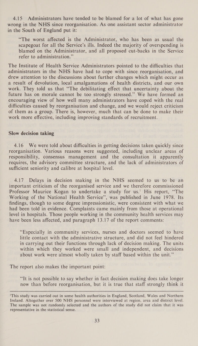 4.15 Administrators have tended to be blamed for a lot of what has gone wrong in the NHS since reorganisation. As one assistant sector administrator in the South of England put it: “The worst affected is the Administrator, who has been as usual the scapegoat for all the Service’s ills. Indeed the majority of overspending is blamed on the Administrator, and all proposed cut-backs in the Service refer to administration.” The Institute of Health Service Administrators pointed to the difficulties that administrators in the NHS have had to cope with since reorganisation, and drew attention to the discussions about further changes which might occur as a result of devolution, local amalgamations of health districts, and our own work. They told us that “The debilitating effect that uncertainty about the future has on morale cannot be too strongly stressed.”” We have formed an encouraging view of how well many administrators have coped with the real difficulties caused by reorganisation and change, and we would reject criticism of them as a group. There is, however, much that can be done to make their work more effective, including improving standards of recruitment. Slow decision taking 4.16 We were told about difficulties in getting decisions taken quickly since reorganisation. Various reasons were suggested, including unclear areas of responsibility, consensus management and the consultation it apparently requires, the advisory committee structure, and the lack of administrators of sufficient seniority and calibre at hospital level. 4.17 Delays in decision making in the NHS seemed to us to be an important criticism of the reorganised service and we therefore commissioned Professor Maurice Kogan to undertake a study for us.’ His report, “The Working of the National Health Service’, was published in June 1978. Its findings, though to some degree impressionistic, were consistent with what we had been told in evidence. Complaints came mainly from those at operational level in hospitals. Those people working in the community health services may have been less affected, and paragraph 13.17 of the report comments: “Especially in community services, nurses and doctors seemed to have little contact with the administrative structure, and did not feel hindered in carrying out their functions through lack of decision making. The units within which they worked were small and independent, and decisions about work were almost wholly taken by staff based within the unit.” The report also makes the important point: “It is not possible to say whether in fact decision making does take longer now than before reorganisation, but it is true that staff strongly think it ’This study was carried out in some health authorities in England, Scotland, Wales and Northern Ireland. Altogether over S500 NHS personnel were interviewed at region, area and district level. The sample was not randomly selected and the authors of the study did not claim that it was representative in the statistical sense.