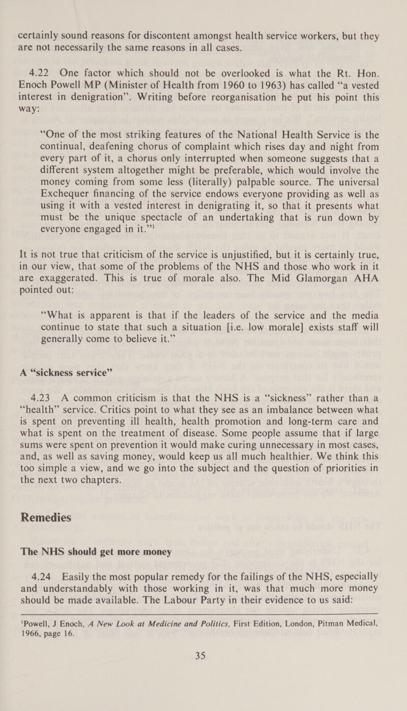 certainly sound reasons for discontent amongst health service workers, but they are not necessarily the same reasons in all cases. 4.22 One factor which should not be overlooked is what the Rt. Hon. Enoch Powell MP (Minister of Health from 1960 to 1963) has called ‘“‘a vested interest in denigration”. Writing before reorganisation he put his point this way: “One of the most striking features of the National Health Service is the continual, deafening chorus of complaint which rises day and night from every part of it, a chorus only interrupted when someone suggests that a different system altogether might be preferable, which would involve the money coming from some less (literally) palpable source. The universal Exchequer financing of the service endows everyone providing as well as using it with a vested interest in denigrating it, so that it presents what must be the unique spectacle of an undertaking that is run down by everyone engaged in it.””’ It is not true that criticism of the service is unjustified, but it is certainly true, in our view, that some of the problems of the NHS and those who work in it are exaggerated. This is true of morale also. The Mid Glamorgan AHA pointed out: “What is apparent is that if the leaders of the service and the media continue to state that such a situation [i.e. low morale] exists staff will generally come to believe it.” A “sickness service” 4.23 A common criticism is that the NHS is a “sickness” rather than a “health” service. Critics point to what they see as an imbalance between what is spent on preventing ill health, health promotion and long-term care and what is spent on the treatment of disease. Some people assume that if large sums were spent on prevention it would make curing unnecessary in most cases, and, as well as saving money, would keep us all much healthier. We think this too simple a view, and we go into the subject and the question of priorities in the next two chapters. Remedies The NHS should get more money 4.24 Easily the most popular remedy for the failings of the NHS, especially and understandably with those working in it, was that much more money should be made available. The Labour Party in their evidence to us said: ‘Powell, J Enoch, 4 New Look at Medicine and Politics, First Edition, London, Pitman Medical, 1966, page 16.
