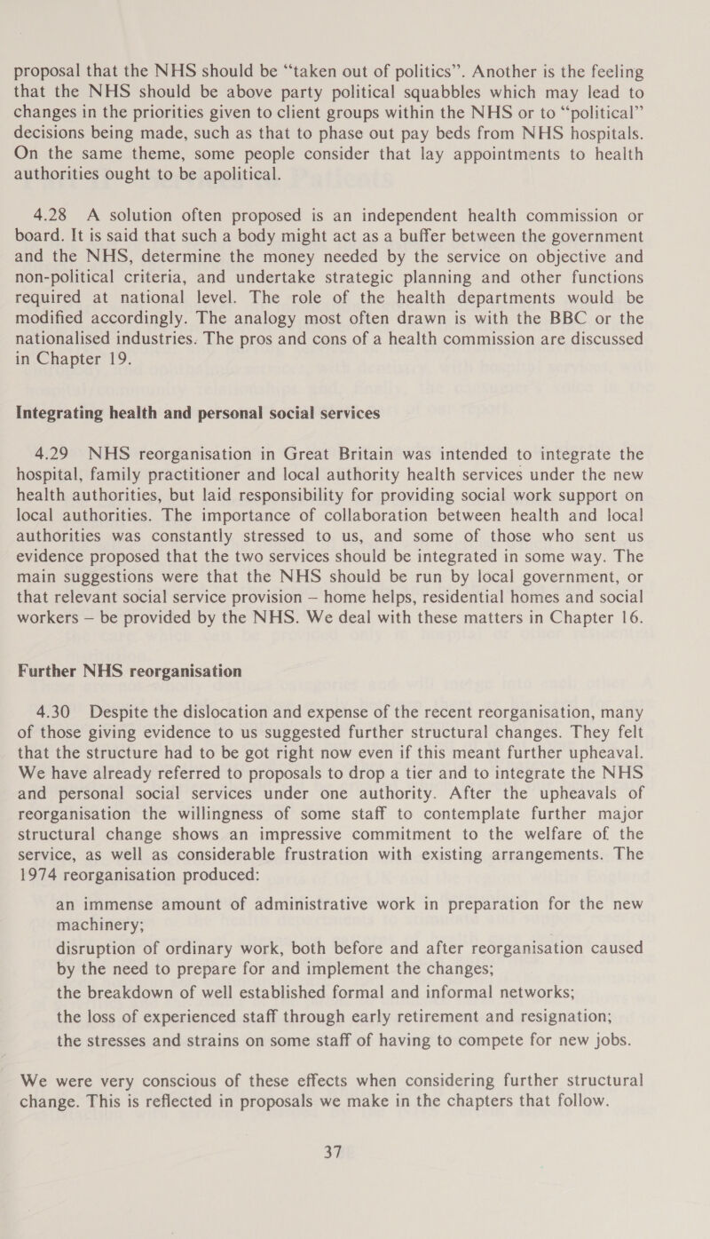 proposal that the NHS should be “taken out of politics”. Another is the feeling that the NHS should be above party political squabbles which may lead to changes in the priorities given to client groups within the NHS or to “political” decisions being made, such as that to phase out pay beds from NHS hospitals. On the same theme, some people consider that lay appointments to health authorities ought to be apolitical. 4.28 A solution often proposed is an independent health commission or board. It is said that such a body might act as a buffer between the government and the NHS, determine the money needed by the service on objective and non-political criteria, and undertake strategic planning and other functions required at national level. The role of the health departments would be modified accordingly. The analogy most often drawn is with the BBC or the nationalised industries. The pros and cons of a health commission are discussed in Chapter 19. Integrating health and personal social services 4.29 NHS reorganisation in Great Britain was intended to integrate the hospital, family practitioner and local authority health services under the new health authorities, but laid responsibility for providing social work support on local authorities. The importance of collaboration between health and local authorities was constantly stressed to us, and some of those who sent us evidence proposed that the two services should be integrated in some way. The main suggestions were that the NHS should be run by local government, or that relevant social service provision — home helps, residential homes and social workers — be provided by the NHS. We deal with these matters in Chapter 16. Further NHS reorganisation 4.30 Despite the dislocation and expense of the recent reorganisation, many of those giving evidence to us suggested further structural changes. They felt that the structure had to be got right now even if this meant further upheaval. We have already referred to proposals to drop a tier and to integrate the NHS and personal social services under one authority. After the upheavals of reorganisation the willingness of some staff to contemplate further major structural change shows an impressive commitment to the welfare of the service, as well as considerable frustration with existing arrangements. The 1974 reorganisation produced: an immense amount of administrative work in preparation for the new machinery; disruption of ordinary work, both before and after reorganisation caused by the need to prepare for and implement the changes; the breakdown of well established formal and informal networks; the loss of experienced staff through early retirement and resignation; the stresses and strains on some staff of having to compete for new jobs. We were very conscious of these effects when considering further structural change. This is reflected in proposals we make in the chapters that follow.