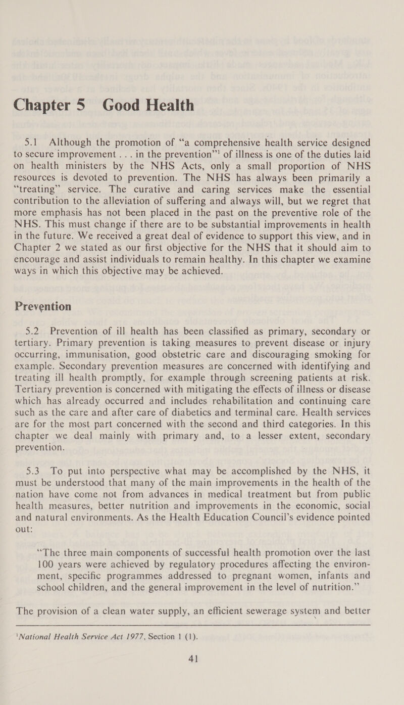 Chapter 5 Good Health 5.1 Although the promotion of “a comprehensive health service designed to secure improvement . .. in the prevention’! of illness is one of the duties laid on health ministers by the NHS Acts, only a small proportion of NHS resources is devoted to prevention. The NHS has always been primarily a “treating” service. The curative and caring services make the essential contribution to the alleviation of suffering and always will, but we regret that more emphasis has not been placed in the past on the preventive role of the NHS. This must change if there are to be substantial improvements in health in the future. We received a great deal of evidence to support this view, and in Chapter 2 we stated as our first objective for the NHS that it should aim to encourage and assist individuals to remain healthy. In this chapter we examine ways in which this objective may be achieved. Prevention 5.2 Prevention of ill health has been classified as primary, secondary or tertiary. Primary prevention is taking measures to prevent disease or injury occurring, immunisation, good obstetric care and discouraging smoking for example. Secondary prevention measures are concerned with identifying and treating ill health promptly, for example through screening patients at risk. Tertiary prevention is concerned with mitigating the effects of illness or disease which has already occurred and includes rehabilitation and continuing care such as the care and after care of diabetics and terminal care. Health services are for the most part concerned with the second and third categories. In this chapter we deal mainly with primary and, to a lesser extent, secondary prevention. 5.3. To put into perspective what may be accomplished by the NHS, it must be understood that many of the main improvements in the health of the nation have come not from advances in medical treatment but from public health measures, better nutrition and improvements in the economic, social and natural environments. As the Health Education Council’s evidence pointed out: “The three main components of successful health promotion over the last 100 years were achieved by regulatory procedures affecting the environ- ment, specific programmes addressed to pregnant women, infants and school children, and the general improvement in the level of nutrition.” The provision of a clean water supply, an efficient sewerage system and better ‘National Health Service Act 1977, Section 1 (1). 4}