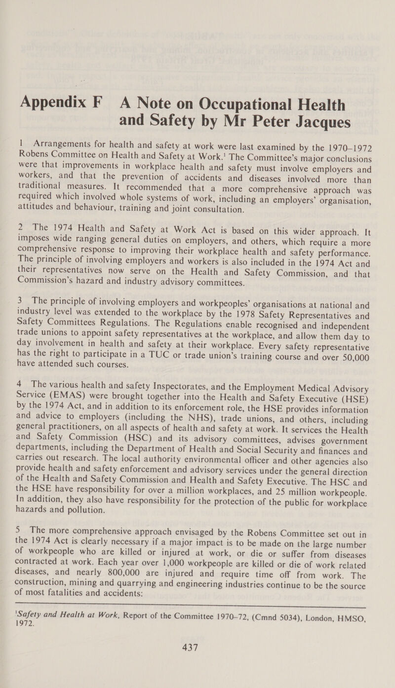 Appendix F_ A Note on Occupational Health and Safety by Mr Peter Jacques | Arrangements for health and safety at work were last examined by the 1970-1972 Robens Committee on Health and Safety at Work.’ The Committee’s major conclusions were that improvements in workplace health and safety must involve employers and workers, and that the prevention of accidents and diseases involved more than traditional measures. It recommended that a more comprehensive approach was required which involved whole systems of work, including an employers’ organisation, attitudes and behaviour, training and joint consultation. 2 The 1974 Health and Safety at Work Act is based on this wider approach. It imposes wide ranging general duties on employers, and others, which require a more comprehensive response to improving their workplace health and safety performance. The principle of involving employers and workers is also included in the 1974 Act and their representatives now serve on the Health and Safety Commission, and that Commission’s hazard and industry advisory committees. 3 The principle of involving employers and workpeoples’ organisations at national and industry level was extended to the workplace by the 1978 Safety Representatives and Safety Committees Regulations. The Regulations enable recognised and independent trade unions to appoint safety representatives at the workplace, and allow them day to day involvement in health and safety at their workplace. Every safety representative has the right to participate in a TUC or trade union’s training course and over 50,000 have attended such courses. 4 The various health and safety Inspectorates, and the Employment Medical Advisory Service (EMAS) were brought together into the Health and Safety Executive (HSE) by the 1974 Act, and in addition to its enforcement role, the HSE provides information and advice to employers (including the NHS), trade unions, and others, including general practitioners, on all aspects of health and safety at work. It services the Health and Safety Commission (HSC) and its advisory committees, advises government departments, including the Department of Health and Social Security and finances and Carries out research. The local authority environmental officer and other agencies also provide health and safety enforcement and advisory services under the general direction of the Health and Safety Commission and Health and Safety Executive. The HSC and the HSE have responsibility for over a million workplaces, and 25 million workpeople. In addition, they also have responsibility for the protection of the public for workplace hazards and pollution. 5 The more comprehensive approach envisaged by the Robens Committee set out in the 1974 Act is clearly necessary if a major impact is to be made on the large number of workpeople who are killed or injured at work, or die or suffer from diseases contracted at work. Each year over 1,000 workpeople are killed or die of work related diseases, and nearly 800,000 are injured and require time off from work. The construction, mining and quarrying and engineering industries continue to be the source of most fatalities and accidents: SLAs Rca. GEAMON TULA iw pao canara ee ne eee eS ‘Safety and Health at Work, Report of the Committee 1970-72, (Cmnd 5034), London, HMSO, 1972.