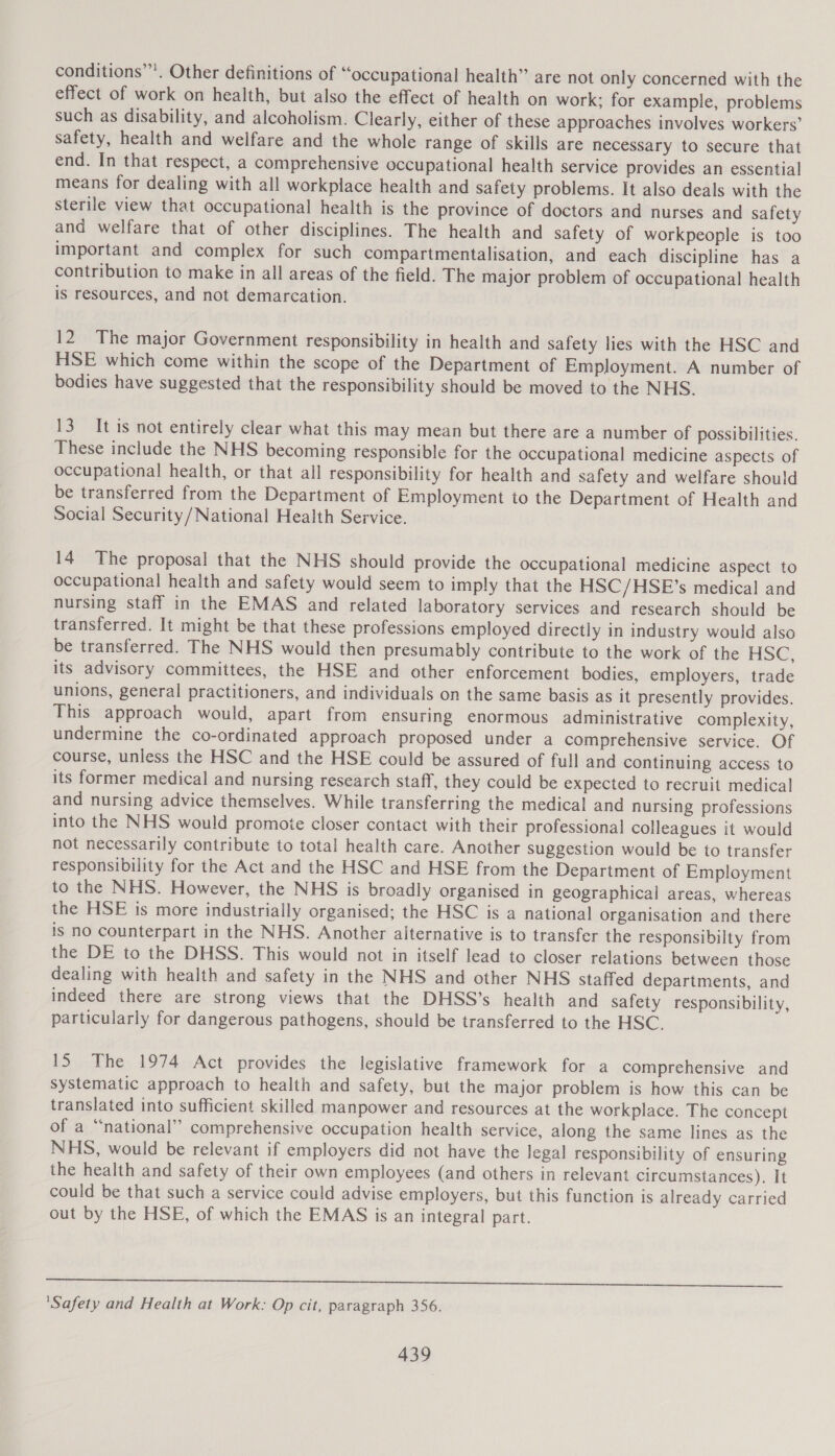 conditions”. Other definitions of “occupational health” are not only concerned with the effect of work on health, but also the effect of health on work; for example, problems such as disability, and alcoholism. Clearly, either of these approaches involves workers’ safety, health and welfare and the whole range of skills are necessary to secure that end. In that respect, a comprehensive occupational health service provides an essential means for dealing with all workplace health and safety problems. It also deals with the sterile view that occupational health is the province of doctors and nurses and safety and welfare that of other disciplines. The health and safety of workpeople is too important and complex for such compartmentalisation, and each discipline has a contribution to make in all areas of the field. The major problem of occupational health is resources, and not demarcation. 12 The major Government responsibility in health and safety lies with the HSC and HSE which come within the scope of the Department of Employment. A number of bodies have suggested that the responsibility should be moved to the NHS. 13 It is not entirely clear what this may mean but there are a number of possibilities. These include the NHS becoming responsible for the occupational medicine aspects of occupational health, or that all responsibility for health and safety and welfare should be transferred from the Department of Employment to the Department of Health and Social Security/National Health Service. 14 The proposal that the NHS should provide the occupational medicine aspect to occupational health and safety would seem to imply that the HSC/HSE’s medical and nursing staff in the EMAS and related laboratory services and research should be transferred. It might be that these professions employed directly in industry would also be transferred. The NHS would then presumably contribute to the work of the HSC, its advisory committees, the HSE and other enforcement bodies, employers, trade unions, general practitioners, and individuals on the same basis as it presently provides. This approach would, apart from ensuring enormous administrative complexity, undermine the co-ordinated approach proposed under a comprehensive service. Of course, unless the HSC and the HSE could be assured of full and continuing access to its former medical and nursing research staff, they could be expected to recruit medical and nursing advice themselves. While transferring the medical and nursing professions into the NHS would promote closer contact with their professional colleagues it would not necessarily contribute to total health care. Another suggestion would be to transfer responsibility for the Act and the HSC and HSE from the Department of Employment to the NHS. However, the NHS is broadly organised in geographical areas, whereas the HSE is more industrially organised; the HSC is a national organisation and there is no counterpart in the NHS. Another alternative is to transfer the responsibilty from the DE to the DHSS. This would not in itself lead to closer relations between those dealing with health and safety in the NHS and other NHS staffed departments, and indeed there are strong views that the DHSS’s health and safety responsibility, particularly for dangerous pathogens, should be transferred to the HSC. 15 The 1974 Act provides the legislative framework for a comprehensive and Systematic approach to health and safety, but the major problem is how this can be translated into sufficient skilled manpower and resources at the workplace. The concept of a “national” comprehensive occupation health service, along the same lines as the NHS, would be relevant if employers did not have the legal responsibility of ensuring the health and safety of their own employees (and others in relevant circumstances). It could be that such a service could advise employers, but this function is already carried out by the HSE, of which the EMAS is an integral part. i i i ‘Safety and Health at Work: Op cit, paragraph 356.