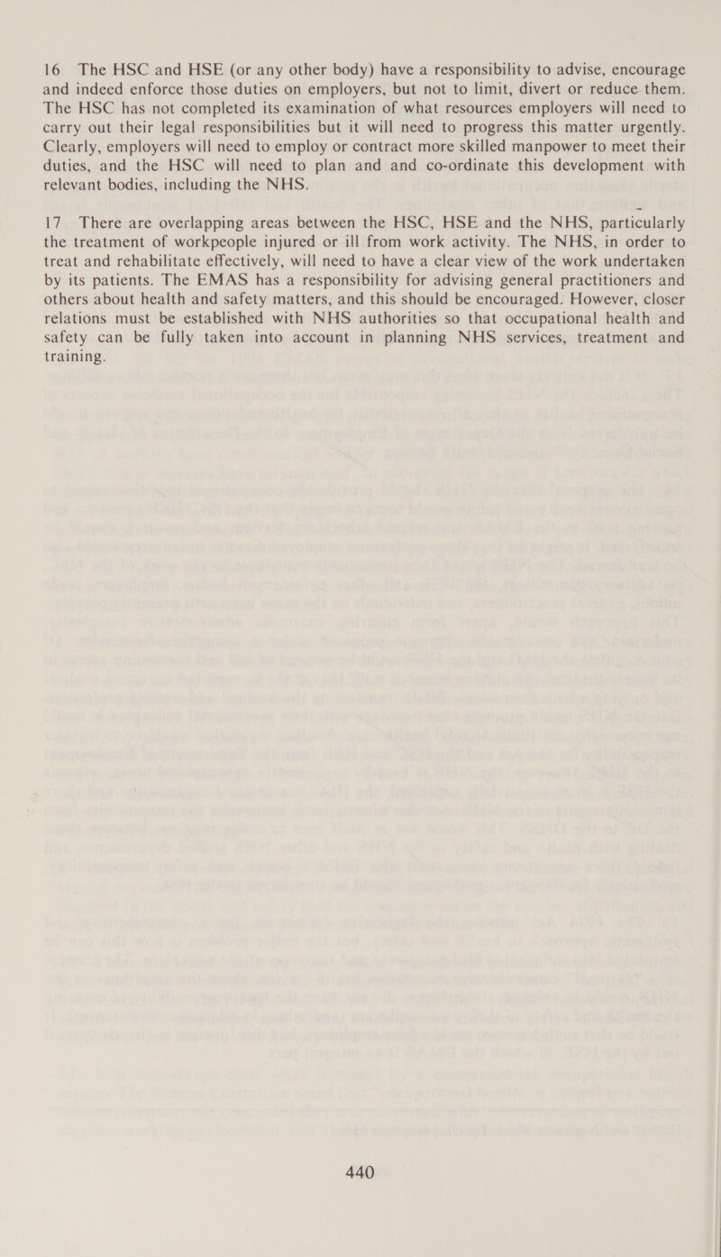 16 The HSC and HSE (or any other body) have a responsibility to advise, encourage and indeed enforce those duties on employers, but not to limit, divert or reduce them. The HSC has not completed its examination of what resources employers will need to carry out their legal responsibilities but it will need to progress this matter urgently. Clearly, employers will need to employ or contract more skilled manpower to meet their duties, and the HSC will need to plan and and co-ordinate this development with relevant bodies, including the NHS. 17 There are overlapping areas between the HSC, HSE and the NHS, particularly the treatment of workpeople injured or ill from work activity. The NHS, in order to treat and rehabilitate effectively, will need to have a clear view of the work undertaken by its patients. The EMAS has a responsibility for advising general practitioners and others about health and safety matters, and this should be encouraged. However, closer relations must be established with NHS authorities so that occupational health and safety can be fully taken into account in planning NHS services, treatment and training.