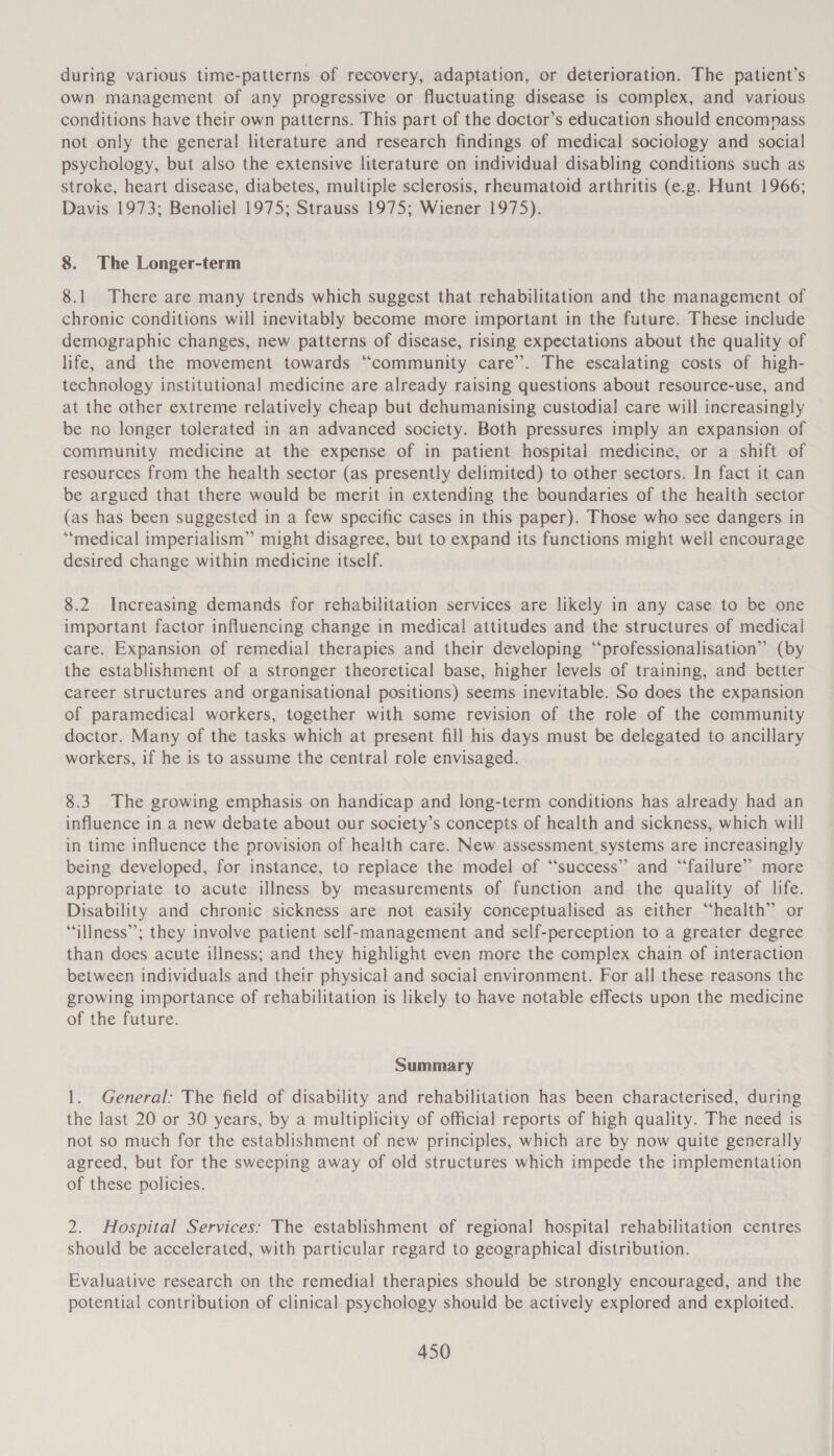 during various time-patterns of recovery, adaptation, or deterioration. The patient’s own management of any progressive or fluctuating disease is complex, and various conditions have their own patterns. This part of the doctor’s education should encomnass not only the general literature and research findings of medical sociology and social psychology, but also the extensive literature on individual disabling conditions such as stroke, heart disease, diabetes, multiple sclerosis, rheumatoid arthritis (e.g. Hunt 1966; Davis 1973; Benoliel 1975; Strauss 1975; Wiener 1975). 8. The Longer-term 8.1 There are many trends which suggest that rehabilitation and the management of chronic conditions will inevitably become more important in the future. These include demographic changes, new patterns of disease, rising expectations about the quality of life, and the movement towards “community care’. The escalating costs of high- technology institutional medicine are already raising questions about resource-use, and at the other extreme relatively cheap but dehumanising custodial care will increasingly be no longer tolerated in an advanced society. Both pressures imply an expansion of community medicine at the expense of in patient hospital medicine, or a shift of resources from the health sector (as presently delimited) to other sectors. In fact it can be argued that there would be merit in extending the boundaries of the health sector (as has been suggested in a few specific cases in this paper). Those who see dangers in “medical imperialism” might disagree, but to expand its functions might well encourage desired change within medicine itself. 8.2 Increasing demands for rehabilitation services are likely in any case to be one important factor influencing change in medical attitudes and the structures of medical care. Expansion of remedial therapies and their developing “professionalisation” (by the establishment of a stronger theoretical base, higher levels of training, and better career structures and organisational positions) seems inevitable. So does the expansion of paramedical workers, together with some revision of the role of the community doctor. Many of the tasks which at present fill his days must be delegated to ancillary workers, if he is to assume the central role envisaged. 8.3. The growing emphasis on handicap and long-term conditions has already had an influence in a new debate about our society’s concepts of health and sickness, which will in time influence the provision of health care. New assessment_systems are increasingly being developed, for instance, to replace the model of “success” and ‘failure’? more appropriate to acute illness by measurements of function and the quality of life. Disability and chronic sickness are not easily conceptualised as either “health” or “illness”; they involve patient self-management and self-perception to a greater degree than does acute illness; and they highlight even more the complex chain of interaction between individuals and their physical and social environment. For all these reasons the growing importance of rehabilitation is likely to have notable effects upon the medicine of the future. Summary 1. General: The field of disability and rehabilitation has been characterised, during the last 20 or 30 years, by a multiplicity of official reports of high quality. The need is not so much for the establishment of new principles, which are by now quite generally agreed, but for the sweeping away of old structures which impede the implementation of these policies. 2. Hospital Services: The establishment of regional hospital rehabilitation centres should be accelerated, with particular regard to geographical distribution. Evaluative research on the remedial therapies should be strongly encouraged, and the potential contribution of clinical psychology should be actively explored and exploited.