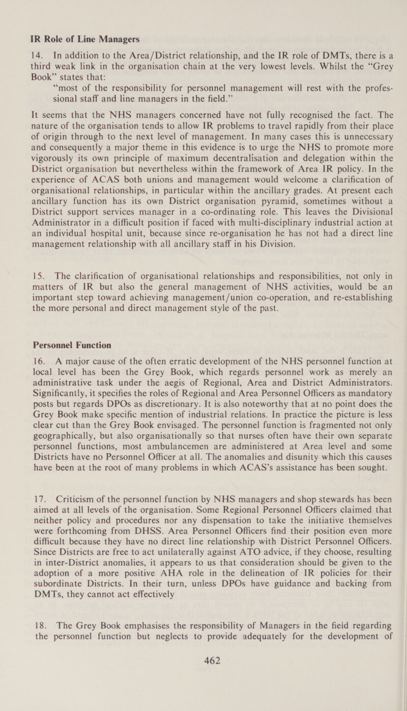 IR Role of Line Managers 14. In addition to the Area/District relationship, and the IR role of DMTs, there is a third weak link in the organisation chain at the very lowest levels. Whilst the “Grey Book” states that: “most of the responsibility for personnel management will rest with the profes- sional staff and line managers in the field.” It seems that the NHS managers concerned have not fully recognised the fact. The nature of the organisation tends to allow IR problems to travel rapidly from their place of origin through to the next level of management. In many cases this is unnecessary and consequently a major theme in this evidence is to urge the NHS to promote more vigorously its own principle of maximum decentralisation and delegation within the District organisation but nevertheless within the framework of Area IR policy. In the experience of ACAS both unions and management would welcome a clarification of organisational relationships, in particular within the ancillary grades. At present each ancillary function has its own District organisation pyramid, sometimes without a District support services manager in a co-ordinating role. This leaves the Divisional Administrator in a difficult position if faced with multi-disciplinary industrial action at an individual hospital unit, because since re-organisation he has not had a direct line management relationship with all ancillary staff in his Division. 15. The clarification of organisational relationships and responsibilities, not only in matters of IR but also the general management of NHS activities, would be an important step toward achieving management/union co-operation, and re-establishing the more personal and direct management style of the past. Personnel Function 16. A major cause of the often erratic development of the NHS personnel function at local level has been the Grey Book, which regards personnel work as merely an administrative task under the aegis of Regional, Area and District Administrators. Significantly, it specifies the roles of Regional and Area Personnel Officers as mandatory posts but regards DPOs as discretionary. It is also noteworthy that at no point does the Grey Book make specific mention of industrial relations. In practice the picture is less clear cut than the Grey Book envisaged. The personnel function is fragmented not only geographically, but also organisationally so that nurses often have their own separate personnel functions, most ambulancemen are administered at Area level and some Districts have no Personnel Officer at all. The anomalies and disunity which this causes have been at the root of many problems in which ACAS’s assistance has been sought. 17. Criticism of the personnel function by NHS managers and shop stewards has been aimed at all levels of the organisation. Some Regional Personnel Officers claimed that neither policy and procedures nor any dispensation to take the initiative themselves were forthcoming from DHSS. Area Personnel Officers find their position even more difficult because they have no direct line relationship with District Personnel Officers. Since Districts are free to act unilaterally against ATO advice, if they choose, resulting in inter-District anomalies, it appears to us that consideration should be given to the adoption of a more positive AHA role in the delineation of IR policies for their subordinate Districts. In their turn, unless DPOs have guidance and backing from DMTs, they cannot act effectively 18. The Grey Book emphasises the responsibility of Managers in the field regarding the personnel function but neglects to provide adequately for the development of