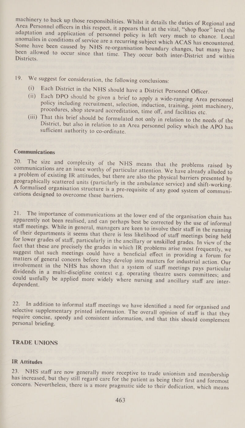 machinery to back up those responsibilities. Whilst it details the duties of Regional and Area Personnel officers in this respect, it appears that at the vital, “shop floor” level the adaptation and application of personnel policy is left very much to chance. Local anomalies in conditions of service are a recurring subject which ACAS has encountered. Some have been caused by NHS re-organisation boundary changes, but many have been allowed to occur since that time. They occur both inter-District and within Districts. 19. We suggest for consideration, the following conclusions: (i) Each District in the NHS should have a District Personnel Officer. (ii) Each DPO should be given a brief to apply a wide-ranging Area personnel policy including recruitment, selection, induction, training, joint machinery, procedures, shop steward accreditation, time off, and facilities etc. (iii) That this brief should be formulated not only in relation to the needs of the District, but also in relation to an Area personnel policy which the APO has sufficient authority to co-ordinate. Communications 20. The size and complexity of the NHS means that the problems raised by communications are an issue worthy of particular attention. We have already alluded to a problem of existing IR attitudes, but there are also the physical barriers presented by geographically scattered units (particlarly in the ambulance service) and shift-working. A formalised organisation structure is a pre-requisite of any good system of communi- cations designed to overcome these barriers. 21. The importance of communications at the lower end of the organisation chain has apparently not been realised, and can perhaps best be corrected by the use of informal staff meetings. While in general, managers are keen to involve their staff in the running of their departments it seems that there is less likelihood of staff meetings being held for lower grades of staff, particularly in the ancillary or unskilled grades. In view of the fact that these are precisely the grades in which IR problems arise most frequently, we Suggest that such meetings could have a beneficial effect in providing a forum for matters of general concern before they develop into matters for industrial action. Our involvement in the NHS has shown that a system of staff meetings pays particular dividends in a multi-discipline context €.g. operating theatre users committees: and could usefully be applied more widely where nursing and ancillary staff are inter- dependent. 22. In addition to informal staff meetings we have identified a need for organised and selective supplementary printed information. The overall opinion of staff is that they require concise, speedy and consistent information, and that this should complement personal briefing. TRADE UNIONS IR Attitudes 23. NHS staff are now generally more receptive to trade unionism and membership has increased, but they still regard care for the patient as being their first and foremost concern. Nevertheless, there is a more pragmatic side to their dedication, which means