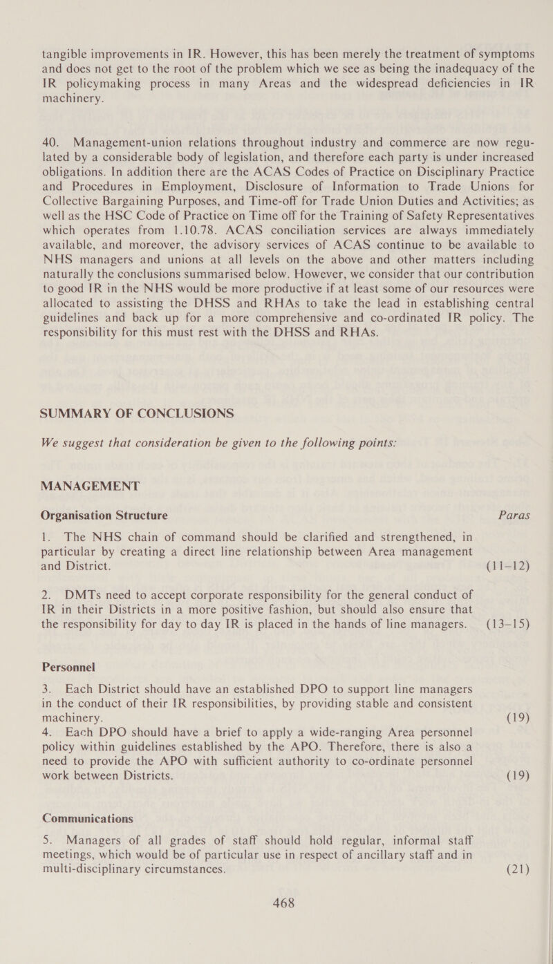 tangible improvements in IR. However, this has been merely the treatment of symptoms and does not get to the root of the problem which we see as being the inadequacy of the IR policymaking process in many Areas and the widespread deficiencies in IR machinery. 40. Management-union relations throughout industry and commerce are now regu- lated by a considerable body of legislation, and therefore each party is under increased obligations. In addition there are the ACAS Codes of Practice on Disciplinary Practice and Procedures in Employment, Disclosure of Information to Trade Unions for Collective Bargaining Purposes, and Time-off for Trade Union Duties and Activities; as well as the HSC Code of Practice on Time off for the Training of Safety Representatives which operates from 1.10.78. ACAS conciliation services are always immediately available, and moreover, the advisory services of ACAS continue to be available to NHS managers and unions at all levels on the above and other matters including naturally the conclusions summarised below. However, we consider that our contribution to good IR in the NHS would be more productive if at least some of our resources were allocated to assisting the DHSS and RHAs to take the lead in establishing central guidelines and back up for a more comprehensive and co-ordinated IR policy. The responsibility for this must rest with the DHSS and RHAs. SUMMARY OF CONCLUSIONS We suggest that consideration be given to the following points: MANAGEMENT Organisation Structure Paras 1. The NHS chain of command should be clarified and strengthened, in particular by creating a direct line relationship between Area management and District. (11-12) 2. DMTs need to accept corporate responsibility for the general conduct of IR in their Districts in a more positive fashion, but should also ensure that the responsibility for day to day IR is placed in the hands of line managers. (13-15) Personnel 3. Each District should have an established DPO to support line managers in the conduct of their IR responsibilities, by providing stable and consistent machinery. CED) 4. Each DPO should have a brief to apply a wide-ranging Area personnel policy within guidelines established by the APO. Therefore, there is also a need to provide the APO with sufficient authority to co-ordinate personnel work between Districts. (F9) Communications S. Managers of all grades of staff should hold regular, informal staff meetings, which would be of particular use in respect of ancillary staff and in multi-disciplinary circumstances. (21)