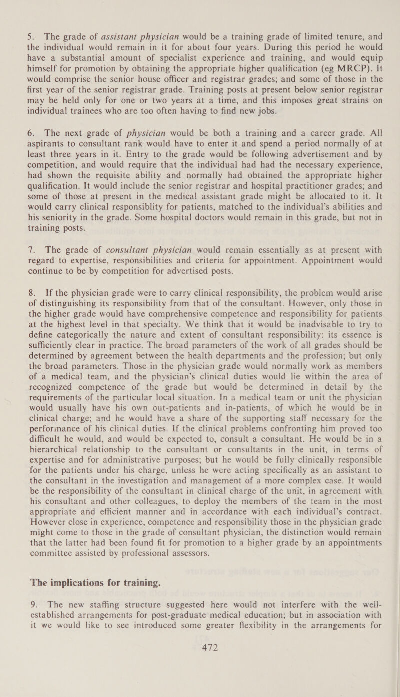 5. The grade of assistant physician would be a training grade of limited tenure, and the individual would remain in it for about four years. During this period he would have a substantial amount of specialist experience and training, and would equip himself for promotion by obtaining the appropriate higher qualification (eg MRCP). It would comprise the senior house officer and registrar grades; and some of those in the first year of the senior registrar grade. Training posts at present below senior registrar may be held only for one or two years at a time, and this imposes great strains on individual trainees who are too often having to find new jobs. 6. The next grade of physician would be both a training and a career grade. All aspirants to consultant rank would have to enter it and spend a period normally of at least three years in it. Entry to the grade would be following advertisement and by competition, and would require that the individual had had the necessary experience, had shown the requisite ability and normally had obtained the appropriate higher qualification. It would include the senior registrar and hospital practitioner grades; and some of those at present in the medical assistant grade might be allocated to it. It would carry clinical responsiblity for patients, matched to the individual’s abilities and his seniority in the grade. Some hospital doctors would remain in this grade, but not in training posts. 7. The grade of consultant physician would remain essentially as at present with regard to expertise, responsibilities and criteria for appointment. Appointment would continue to be by competition for advertised posts. 8. Ifthe physician grade were to carry clinical responsibility, the problem would arise of distinguishing its responsibility from that of the consultant. However, only those in the higher grade would have comprehensive competence and responsibility for patients at the highest level in that specialty. We think that it would be inadvisable to try to define categorically the nature and extent of consultant responsibility: its essence is sufficiently clear in practice. The broad parameters of the work of all grades should be determined by agreement between the health departments and the profession; but only the broad parameters. Those in the physician grade would normally work as members of a medical team, and the physician’s clinical duties would lie within the area of recognized competence of the grade but would be determined in detail by the requirements of the particular local situation. In a medical team or unit the physician would usually have his own out-patients and in-patients, of which he would be in clinical charge; and he would have a share of the supporting staff necessary for the perforinance of his clinical duties. If the clinical problems confronting him proved too difficult he would, and would be expected to, consult a consultant. He would be in a hierarchical relationship to the consultant or consultants in the unit, in terms of expertise and for administrative purposes; but he would be fully clinically responsible for the patients under his charge, unless he were acting specifically as an assistant to the consultant in the investigation and management of a more complex case. It would be the responsibility of the consultant in clinical charge of the unit, in agreement with his consultant and other colleagues, to deploy the members of the team in the most appropriate and efficient manner and in accordance with each individual’s contract. However close in experience, competence and responsibility those in the physician grade might come to those in the grade of consultant physician, the distinction would remain that the latter had been found fit for promotion to a higher grade by an appointments committee assisted by professional assessors. The implications for training. 9. The new staffing structure suggested here would not interfere with the well- established arrangements for post-graduate medical education; but in association with it we would like to see introduced some greater flexibility in the arrangements for