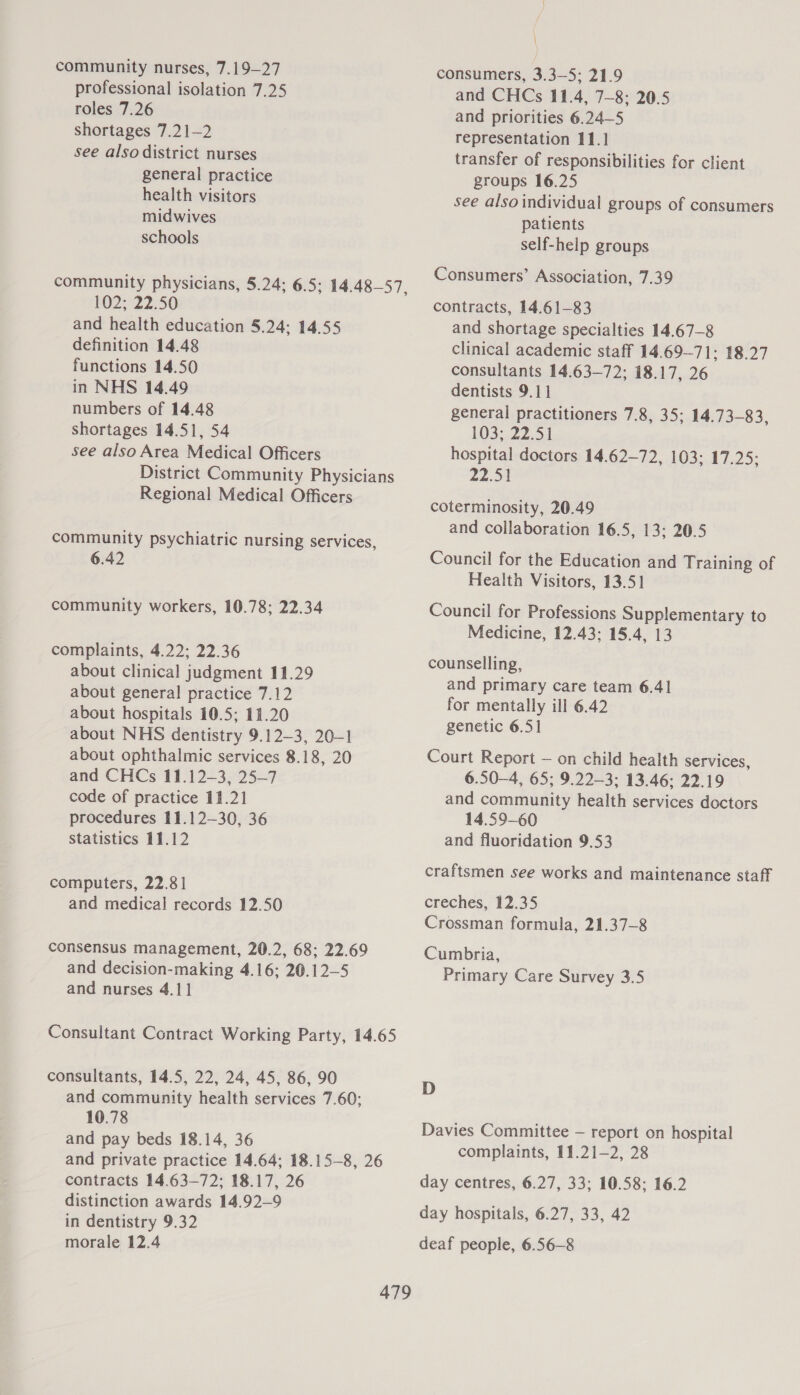 community nurses, 7.19—27 professional isolation 7.25 roles 7.26 shortages 7.21—2 see also district nurses general practice health visitors midwives schools community physicians, 5.24; 6.5; 14.48—57 102; 22.50 and health education 5.24; 14.55 definition 14.48 functions 14.50 in NHS 14.49 numbers of 14.48 shortages 14.51, 54 see also Area Medical Officers District Community Physicians Regional Medical Officers 3 community psychiatric nursing services, 6.42 community workers, 10.78; 22.34 complaints, 4.22; 22.36 about clinical judgment 11.29 about general practice 7.12 about hospitals 10.5; 11.20 about NHS dentistry 9.12—3, 20-1 about ophthalmic services 8.18, 20 and CHCs 11.12-—3, 25—7 code of practice 11.21 procedures 11.12-30, 36 statistics 11.12 computers, 22.81 and medical records 12.50 consensus management, 20.2, 68; 22.69 and decision-making 4.16; 26.12—5 and nurses 4.11 Consultant Contract Working Party, 14.65 consultants, 14.5, 22, 24, 45, 86, 90 and community health services 7.60; 10.78 and pay beds 18.14, 36 and private practice 14.64; 18.15-8, 26 contracts 14.63—72; 18.17, 26 distinction awards 14.92—9 in dentistry 9.32 morale 12.4 | consumers, 3.3—5; 21.9 and CHCs 11.4, 7-8: 20.5 and priorities 6.24—5 representation 11.1] transfer of responsibilities for client groups 16.25 see also individual groups of consumers patients self-help groups Consumers’ Association, 7.39 contracts, 14.61-83 and shortage specialties 14.67—8 clinical academic staff 14.69-71; 18.27 consultants 14.63—72; 18.17, 26 dentists 9.11 general practitioners 7.8, 35; 14.73-83, 1032.22.51 hospital doctors 14.62—72, 103; 17,25: 22.51 coterminosity, 20.49 and collaboration 16.5, 13; 20.5 Council for the Education and Training of Health Visitors, 13.51 Council for Professions Supplementary to Medicine, 12.43; 15.4, 13 counselling, and primary care team 6.41 for mentally ill 6.42 genetic 6.51 Court Report — on child health services, 6.50—4, 65; 9.22-3; 13.46; 22.19 and community health services doctors 14.59-60 and fluoridation 9.53 craftsmen see works and maintenance staff creches, 12.35 Crossman formula, 21.37-8 Cumbria, Primary Care Survey 3.5 D Davies Committee — report on hospital complaints, 11.21—2, 28 day centres, 6.27, 33; 10.58; 16.2 day hospitals, 6.27, 33, 42 deaf people, 6.56-—8