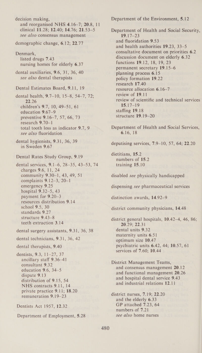 decision making, and reorganised NHS 4.16-—7; 20.8, 11 clinical 11.28; 12.40; 14.76; 21.53-5 see also consensus management demographic change, 6.12; 22.77 Denmark, listed drugs 7.43 nursing homes for elderly 6.37 dental auxiliaries, 9.6, 31, 36, 40 see also dental therapists Dental Estimates Board, 9.11, 19 dental health, 9.7—10, 15-8, 54—7, 72; 22.26 children’s 9.7, 10, 49—S1, 61 education 9.67—9 preventive 9.16—7, 57, 66, 73 research 9.70—1 total tooth loss as indicator 9.7, 9 see also fluoridation dental hygienists, 9.31, 36, 39 in Sweden 9.67 Dental Rates Study Group, 9.19 dental services, 9.1-6, 28—35, 43-53, 74 charges 9.6, 11, 24 community 9.30—1, 43, 49, 51 complaints 9.12—3, 20-1 emergency 9.25 hospital 9.32—5, 43 payment for 9.20-3 resources distribution 9.14 school 9.5, 30 standards 9.27 structure 9.43-8 teeth extraction 3.14 dental surgery assistants, 9.31, 36, 38 dental technicians, 9.31, 36, 42 dental therapists, 9.40 dentists, 9.3, 11-27, 37 ancillary staff 9.36—41 consultant 9.32 education 9.6, 34—5 dispute 9.13 distribution of 9.15, 54 NHS contracts 9.11, 14 private practice 9.11; 18.20 remuneration 9.19—23 Dentists Act 1957, 12.32 Department of Employment, 5.28 Department of the Environment, 5.12 Department of Health and Social Security, 19.17—23 and fluoridation 9.53 and health authorities 19.23, 33—5 consultative document on priorities 6.2 discussion document on elderly 6.32 functions 19.12, 18, 19, 23 permanent secretary 19.15-6 planning process 6.15 policy formation 19.22 research 17.40 resource allocation 6.16—7 review of 19.11 review of scientific and technical services 15.17-19 staffing 19.18 structure 19.19—20 Department of Health and Social Services, 6.16, 18 deputising services, 7.9-10, 57, 64; 22.20 dietitians, 15.2 numbers of 15.2 training 15.10 disabled see physically handicapped dispensing see pharmaceutical services distinction awards, 14.92-—9 district community physicians, 14.48 district general hospitals, 10.42—4, 46, 86; 20.29; 22.31 dental units 9.32 maternity units 6.51 optimum size 10.47 psychiatric units 6.42, 44; 10.57, 61 services of 7.60; 10.44 District Management Teams, and consensus management 20.12 and functional management 20.26 and hospital dental service 9.43 and industrial relations 12.11 district nurses, 7.19; 22.20 and the elderly 6.33 GP attached 7.23, 64 numbers of 7.21 see also home nurses