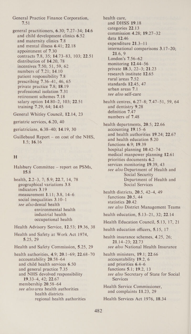 General Practice Finance Corporation, 751 general practitioners, 6.30; 7.27—34; 14.6 and child development clinics 6.52 and maternity clinics 7.8 and mental illness 6.41; 22.18 appointment of 7.30 contracts 7.8, 35; 14.73—83, 103; 22.51 distribution of 14.20, 78 incentives 7.50, 51, 59, 62 numbers of 7.21; 14.10 patient responsibility 7.8 prescribing 7.36—41, 46, 65 private practice 7.8; 18.19 professional isolation 7.31 retirement schemes 7.18 salary option 14.80—2, 103; 22.51 training 7.29, 64; 14.45 General Whitley Council, 12.14, 23 geriatric services, 6.20, 40 geriatricians, 6.38—40; 14.19, 30 Guillebaud Report — on cost of the NHS, 1.5; 16.16 H Halsbury Committee — report on PSMs, 15.8 health, 2.2—3, 7; 5.9; 22.7, 14, 78 geographical variations 3.8 indicators 3.19 measurement 1.11; 3.8, 14-6 social inequalities 3.10—1 see also dental health environmental health industrial health occupational health Health Advisory Service, 12.53; 19.36, 38 Health and Safety at Work Act 1974, 5.25;22 Health and Safety Commission, 5.25, 29 health authorities, 4.9; 20.1-69; 22.68—70 accountability 20.58—64 and child health services 6.50 and general practice 7.35 and NHS devolved responsibility 19.33—4, 42; 22.67 membership 20.58—64 see alsoarea health authorities health districts regional health authorities health care, and DHSS 19.18 categories 22.13 commission 4.28; 19.27—32 data 12.46 expenditure 21.3—11 international comparisons 3.17—20; 21.6, 9 London’s 7.56—62 monitoring 12.44—56 private 18.3, 22-3; 21.23 research institute 12.65 rural areas 7.52 standards 12.45, 47 urban areas 7.1 see also self-care health centres, 6.27—8; 7.47—51, 59, 64 and dentistry 9.28 definition 7.47 numbers of 7.48 health departments, 20.5; 22.66 accounting 19.15—6 and health authorities 19.24; 22.67 and health education 5.20 functions 6.9; 19.39 hospital planning 10.42—74 medical manpower planning 12.61 priorities documents 6.2 services monitoring 19.39, 43 see also Department of Health and Social Security Department of Health and Social Services health districts, 20.5, 42—4, 49 functions 20.5, 44 statistics 20.42 see also District Management Teams health education, 5.13—21, 32; 22.14 Health Education Council, 5.13, 17, 21 health education officers, 5.15, 17 health insurance schemes, 4.25, 26; 21.1423: 22.73 see also National Health Insurance health ministers, 19.1; 22.66 accountability 19.2, 6 and priorities 6.4—6 functions 5.1; 19.2, 13 see also Secretary of State for Social Services Health Service Commissioner, and complaints 11.23, 29 Health Services Act 1976, 18.34