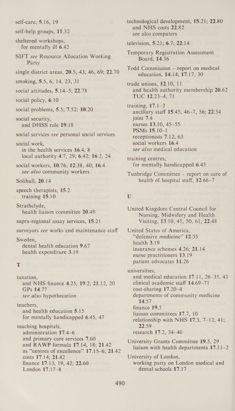 self-care, 5.16, 19 self-help groups, 11.32 sheltered workshops, for mentally ill 6.42 SIFT see Resource Allocation Working Party single district areas, 20.5, 43, 46, 69; 22.70 smoking, 5.5, 6, 14, 23, 31 social attitudes, 5.14—5; 22.78 social policy, 6.10 social problems, 5.5; 7.52; 10.20 social security, and DHSS role 19.18 social services see personal social services social work, in the health services 16.4, 8 local authority 4.7, 29; 6.42; 16.2, 24 social workers, 10.76; 12.38, 40; 16.4 see also community workers Solihull, 20.14 speech therapists, 15.2 training 15.10 Strathclyde, health liaison committee 20.49 supra-regional assay services, 15.21 surveyors see works and maintenance staff Sweden, dental health education 9.67 health expenditure 3.19 T taxation, and NHS finance 4.25; 19.2; 21.12, 20 GPs 14.77 see also hypothecation teachers, and health education 5.15 for mentally handicapped 6.45, 47 teaching hospitals, administration 17.4—6 and primary care services 7.60 and RAWP formula 17.14, 18; 21.42 as “centres of excellence” 17.15—6; 21.42 costs 17.14; 21.42 finance 17.13, 19, 42; 22.60 London 17.17-8 technological development, 15.21; 22.80 and NHS costs 22.82 see also computers television, 5.21; 6.7; 22.14 Temporary Registration Assessment Board, 14.36 Todd Commission — report on medical education, 14.14; 17.17, 30 trade unions, 12.10, 11 and health authority membership 20.62 TUC 12.23-4, 71 training, 17.1—2 ancillary staff 15.45, 46-7, 56; 22.54 joint 7.4 nurses 13.10, 45—55 PSMs 15.101 receptionists 7.12, 63 social workers 16.4 see also medical education training centres, for mentally handicapped 6.45 Tunbridge Committee — report on care of health of hospital staff, 12.66—7 U United Kingdom Central Council for Nursing, Midwifery and Health Visiting, 13.10, 45, 50, 61; 22.48 United States of America, “defensive medicine” 12.55 health 3.19 insurance schemes 4.26; 21.14 nurse practitioners 13.19 patient advocates 11.26 universities, and medical education 17.11, 26—35, 43 clinical academic staff 14.69-—71 cost-sharing 17.20—4 departments of community medicine 14.57 finance 19.5 liaison committees 17.7, 10 relationship with NHS 17.3, 7-12, 41; 22.59 research 17.2, 34—40 University Grants Committee 19.5, 29 liaison with health departments 17.11—2 University of London, working party on London medical and dental schools 17.17