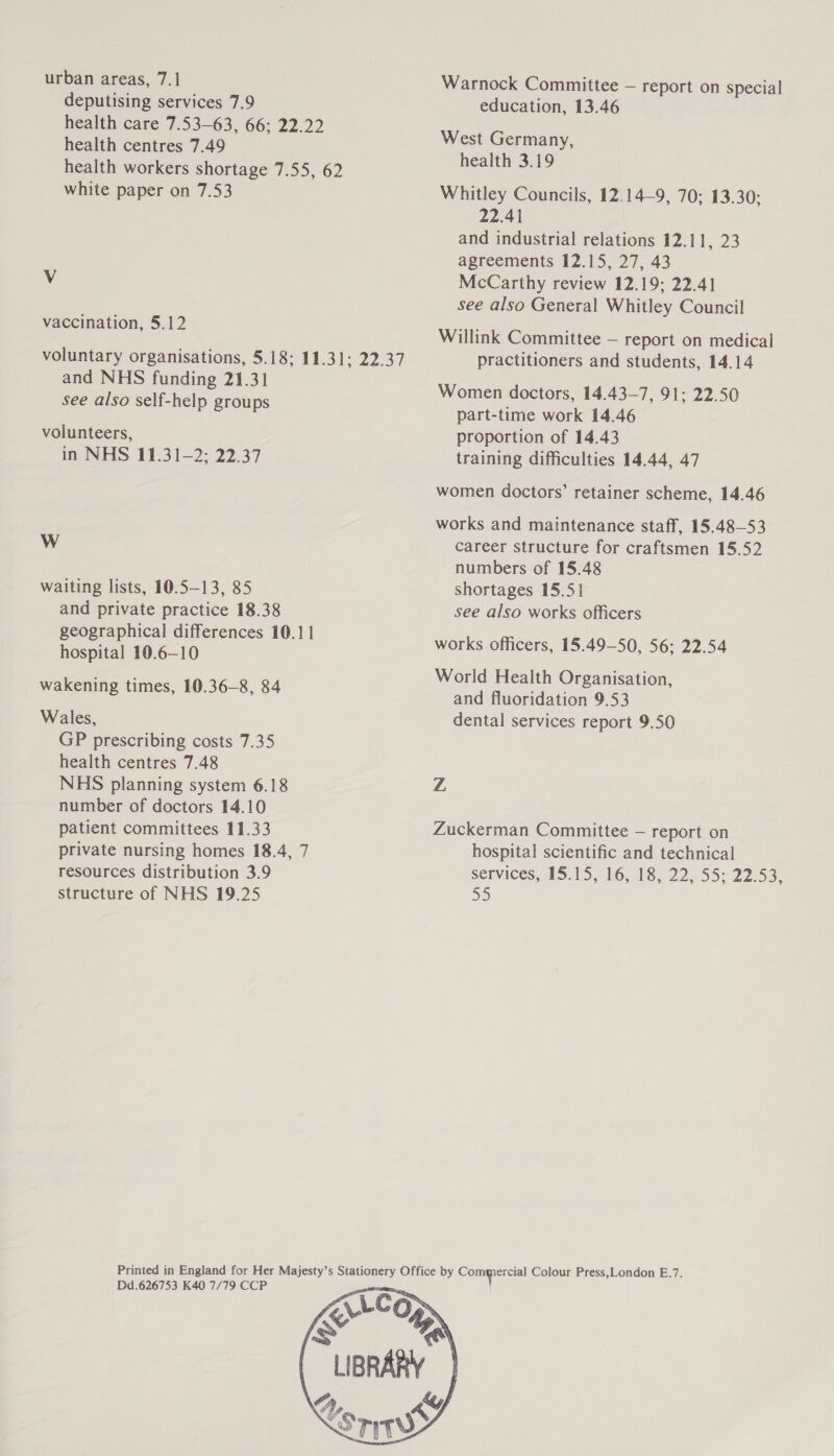 urban areas, 7.1 deputising services 7.9 health care 7.53-63, 66; 22.22 health centres 7.49 health workers shortage 7.55, 62 white paper on 7.53 Vv vaccination, 5.12 voluntary organisations, 5.18; 11.31; 22.37 and NHS funding 21.31 see also self-help groups volunteers, in NHS 11.31-2; 22.37 Ww waiting lists, 10.5-13, 85 and private practice 18.38 geographical differences 10.11 hospital 10.6—10 wakening times, 10.36-8, 84 Wales, GP prescribing costs 7.35 health centres 7.48 NHS planning system 6.18 number of doctors 14.10 patient committees 11.33 private nursing homes 18.4, 7 resources distribution 3.9 structure of NHS 19.25 Warnock Committee — report on special education, 13.46 West Germany, health 3.19 Whitley Councils, 12.14—9, 70; 13.30; 22.41 and industrial relations 12.11, 23 agreements 12.15, 27, 43 McCarthy review 12.19; 22.41 see also General Whitley Council Willink Committee — report on medical practitioners and students, 14.14 Women doctors, 14.43—7, 91: 22.50 part-time work 14.46 proportion of 14.43 training difficulties 14.44, 47 women doctors’ retainer scheme, 14.46 works and maintenance staff, 15.48—-53 career structure for craftsmen 15.52 numbers of 15.48 shortages 15.5] see also works officers works officers, 15.49—50, 56; 22.54 World Health Organisation, and fluoridation 9.53 dental services report 9.50 Z Zuckerman Committee — report on hospital scientific and technical services, 15.15, 16, 18, 22, 55; 22.53, 55 Dd.626753 K40 7/79 CCP 