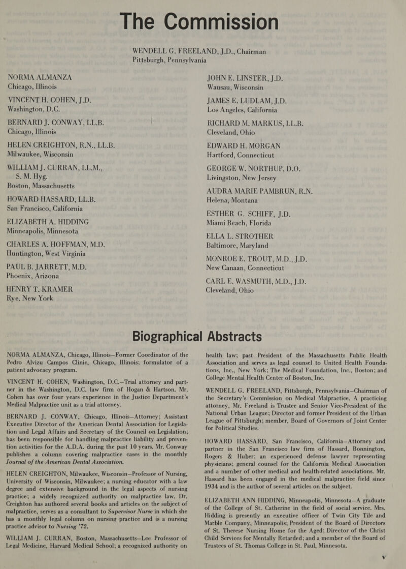 NORMA ALMANZA Chicago, Illinois VINCENT H. COHEN, J.D. Washington, D.C. BERNARD J. CONWAY, LL.B. Chicago, Illinois HELEN CREIGHTON, R.N., LL.B. Milwaukee, Wisconsin WILLIAM J. CURRAN, LL.M., S. M. Hyg. Boston, Massachusetts HOWARD HASSARD, LL.B. San Francisco, California ELIZABETH A. HIDDING Minneapolis, Minnesota CHARLES A. HOFFMAN, M.D. Huntington, West Virginia PAUL B. JARRETT, M.D. Phoenix, Arizona HENRY T. KRAMER Rye. New York JOHN E. LINSTER, J.D. Wausau, Wisconsin JAMES E. LUDLAM, J.D. Los Angeles, California RICHARD M. MARKUS, LL.B. Cleveland, Ohio EDWARD H. MORGAN Hartford, Connecticut GEORGE W. NORTHUP, D.O. Livingston, New Jersey AUDRA MARIE PAMBRUN, R.N. Helena, Montana ESTHER G. SCHIFF, J.D. Miami Beach, Florida ELLA L. STROTHER Baltimore, Maryland MONROE E. TROUT, M.D., J.D. New Canaan, Connecticut CARL E. WASMUTH, M.D., J.D. Cleveland, Ohio NORMA ALMANZA, Chicago, Illinois—Former Coordinator of the Pedro Alvizu Campos Clinic, Chicago, Illinois; formulator of a patient advocacy program. VINCENT H. COHEN, Washington, D.C.—Trial attorney and part- ner in the Washington, D.C. law firm of Hogan &amp; Hartson. Mr. Cohen has over four years experience in the Justice Department’s Medical Malpractice unit as a trial attorney. BERNARD J. CONWAY, Chicago, Illinois—Attorney; Assistant Executive Director of the American Dental Association for Legisla- tion and Legal Affairs and Secretary of the Council on Legislation; has been responsible for handling malpractice liability and preven- tion activities for the A.D.A. during the past 10 years. Mr. Conway publishes a column covering malpractice cases in the monthly Journal of the American Dental Association. HELEN CREIGHTON, Milwaukee, Wisconsin—Professor of Nursing, University of Wisconsin, Milwaukee; a nursing educator with a law degree and extensive background in the legal aspects of nursing practice; a widely recognized authority on malpractice law. Dr. Creighton has authored several books and articles on the subject of malpractice, serves as a consultant to Supervisor Nurse in which she has a monthly legal column on nursing practice and is a nursing practice advisor to Nursing ’72. WILLIAM J. CURRAN, Boston, Massachusetts—Lee Professor of Legal Medicine, Harvard Medical School; a recognized authority on health law; past President of the Massachusetts Public Health Association and serves as legal counsel to United Health Founda- tions, Inc., New York; The Medical Foundation, Inc., Boston; and College Mental Health Center of Boston, Inc. WENDELL G. FREELAND, Pittsburgh, Pennsylvania—Chairman of the Secretary’s Commission on Medical Malpractice. A practicing attorney, Mr. Freeland is Trustee and Senior Vice-President of the National Urban League; Director and former President of the Urban League of Pittsburgh; member, Board of Governors of Joint Center for Political Studies. HOWARD HASSARD, San Francisco, California—Attorney and partner in the San Francisco law firm of Hassard, Bonnington, Rogers &amp; Huber; an experienced defense lawyer representing physicians; general counsel for the California Medical Association and a number of other medical and health-related associations. Mr. Hassard has been engaged in the medical malpractice field since 1934 and is the author of several articles on the subject. ELIZABETH ANN HIDDING, Minneapolis, Minnesota—A graduate of the College of St. Catherine in the field of social service. Mrs. Hidding is presently an executive officer of Twin City Tile and Marble Company, Minneapolis; President of the Board of Directors of St. Therese Nursing Home for the Aged; Director of the Christ Child Services for Mentally Retarded; and a member of the Board of Trustees of St. Thomas College in St. Paul, Minnesota.