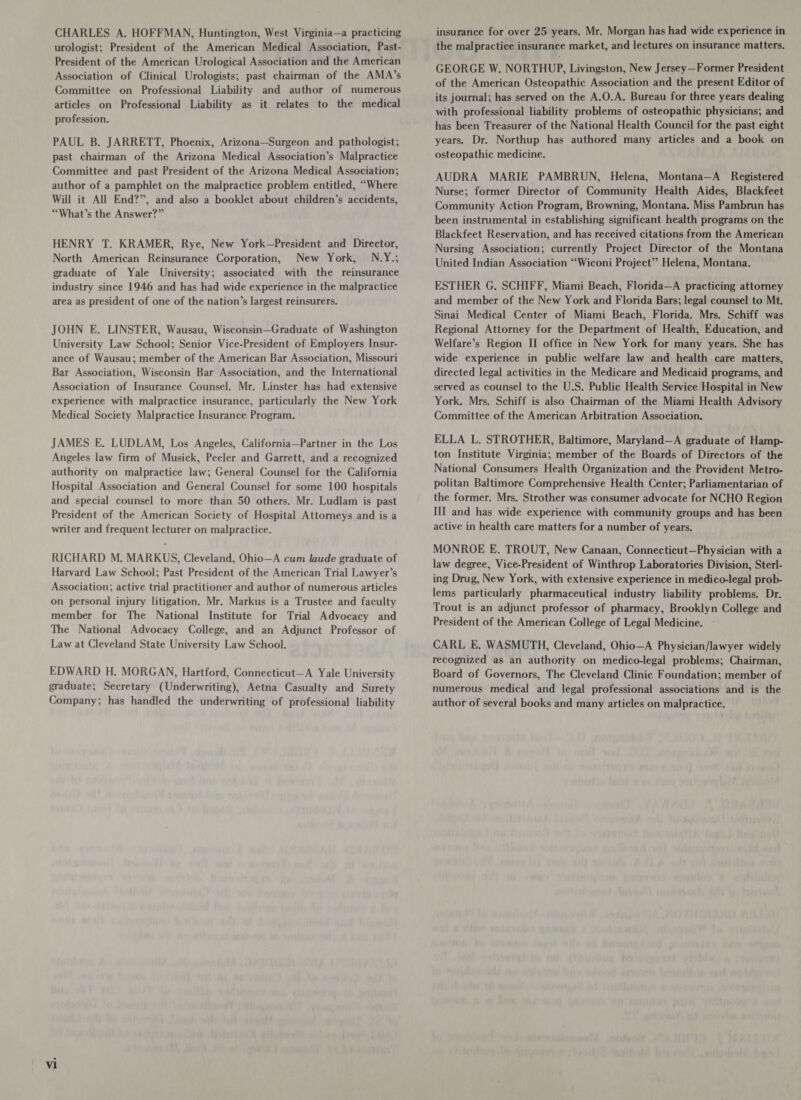 CHARLES A. HOFFMAN, Huntington, West Virginia—a practicing urologist; President of the American Medical Association, Past- President of the American Urological Association and the American Association of Clinical Urologists; past chairman of the AMA’s Committee on Professional Liability and author of numerous articles on Professional Liability as it relates to the medical profession. PAUL B. JARRETT, Phoenix, Arizona—Surgeon and pathologist; past chairman of the Arizona Medical Association’s Malpractice Committee and past President of the Arizona Medical Association; author of a pamphlet on the malpractice problem entitled, “Where Will it All End?”, and also a booklet about children’s accidents, “What’s the Answer?” HENRY T. KRAMER, Rye, New York—President and Director, North American Reinsurance Corporation, New York, N.Y.; graduate of Yale University; associated with the reinsurance industry since 1946 and has had wide experience in the malpractice area as president of one of the nation’s largest reinsurers. JOHN E. LINSTER, Wausau, Wisconsin—Graduate of Washington University Law School; Senior Vice-President of Employers Insur- ance of Wausau; member of the American Bar Association, Missouri Bar Association, Wisconsin Bar Association, and the International Association of Insurance Counsel. Mr. Linster has had extensive experience with malpractice insurance, particularly the New York Medical Society Malpractice Insurance Program. JAMES E. LUDLAM, Los Angeles, California—Partner in the Los Angeles law firm of Musick, Peeler and Garrett, and a recognized authority on malpractice law; General Counsel for the California Hospital Association and General Counsel for some 100 hospitals and special counsel to more than 50 others. Mr. Ludlam is past President of the American Society of Hospital Attorneys and is a writer and frequent lecturer on malpractice. RICHARD M. MARKUS, Cleveland, Ohio—A cum laude graduate of Harvard Law School; Past President of the American Trial Lawyer’s Association; active trial practitioner and author of numerous articles on personal injury litigation. Mr. Markus is a Trustee and faculty member for The National Institute for Trial Advocacy and The National Advocacy College, and an Adjunct Professor of Law at Cleveland State University Law School. EDWARD H. MORGAN, Hartford, Connecticut—A Yale University graduate; Secretary (Underwriting), Aetna Casualty and Surety Company; has handled the underwriting of professional liability insurance for over 25 years. Mr. Morgan has had wide experience in the malpractice insurance market, and lectures on insurance matters. GEORGE W. NORTHUP, Livingston, New Jersey—Former President of the American Osteopathic Association and the present Editor of its journal; has served on the A.O.A. Bureau for three years dealing with professional liability problems of osteopathic physicians; and has been Treasurer of the National Health Council for the past eight years. Dr. Northup has authored many articles and a book on osteopathic medicine. AUDRA MARIE PAMBRUN, Helena, Montana—A Registered Nurse; former Director of Community Health Aides, Blackfeet Community Action Program, Browning, Montana. Miss Pambrun has been instrumental in establishing significant health programs on the Blackfeet Reservation, and has received citations from the American Nursing Association; currently Project Director of the Montana United Indian Association “Wiconi Project” Helena, Montana. ESTHER G. SCHIFF, Miami Beach, Florida—A practicing attorney and member of the New York and Florida Bars; legal counsel to Mt. Sinai Medical Center of Miami Beach, Florida. Mrs. Schiff was Regional Attorney for the Department of Health, Education, and Welfare’s Region II office in New York for many years. She has wide experience in public welfare law and health care matters, directed legal activities in the Medicare and Medicaid programs, and served as counsel to the U.S. Public Health Service Hospital in New York. Mrs. Schiff is also Chairman of the Miami Health Advisory Committee of the American Arbitration Association. ELLA L. STROTHER, Baltimore, Maryland—A graduate of Hamp- ton Institute Virginia; member of the Boards of Directors of the National Consumers Health Organization and the Provident Metro- politan Baltimore Comprehensive Health Center; Parliamentarian of the former. Mrs. Strother was consumer advocate for NCHO Region III and has wide experience with community groups and has been active in health care matters for a number of years. MONROE E. TROUT, New Canaan, Connecticut—Physician with a law degree, Vice-President of Winthrop Laboratories Division, Sterl- ing Drug, New York, with extensive experience in medico-legal prob- lems particularly pharmaceutical industry liability problems. Dr. Trout is an adjunct professor of pharmacy, Brooklyn College and President of the American College of Legal Medicine. - CARL E. WASMUTH, Cleveland, Ohio—A Physician/lawyer widely recognized as an authority on medico-legal problems; Chairman, Board of Governors, The Cleveland Clinic Foundation; member of numerous medical and legal professional associations and is the author of several books and many articles on malpractice.