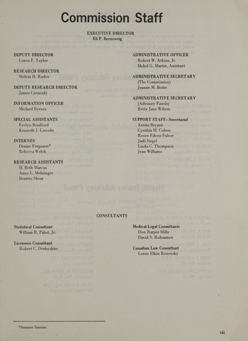 Commission Staff EXECUTIVE DIRECTOR Eli P. Bernzweig DEPUTY DIRECTOR ADMINISTRATIVE OFFICER Loren F. Taylor Robert W. Atkins, Jr. Mabel G. Martin, Assistant RESEARCH DIRECTOR Melvin H. Rudov ADMINISTRATIVE SECRETARY (The Commission) DEPUTY RESEARCH DIRECTOR Jeanne M. Botte James Carmody ADMINISTRATIVE SECRETARY INFORMATION OFFICER (Advisory Panels) Michael Byrnes Betty Jane Wilson SPECIAL ASSISTANTS SUPPORT STAFF-Secretarial Evelyn Bradford Arnita Bryant Kenneth J. Lincoln Cynthia M. Cohen Renee Eileen Pulver INTERNES Judi Siegel Denise Ferguson* Linda C. Thompson Rebecca Welch Jean Williams RESEARCH ASSISTANTS H. Beth Marcus Anne L. Mehringer Beatrix Shear CONSULTANTS Statistical Consultant Medical-Legal Consultants William R. Pabst, Jr. Don Harper Mills David S. Rubsamen Licensure Consultant Robert C. Derbyshire Canadian Law Consultant Lorne Elkin Rozovsky *Summer Interne.