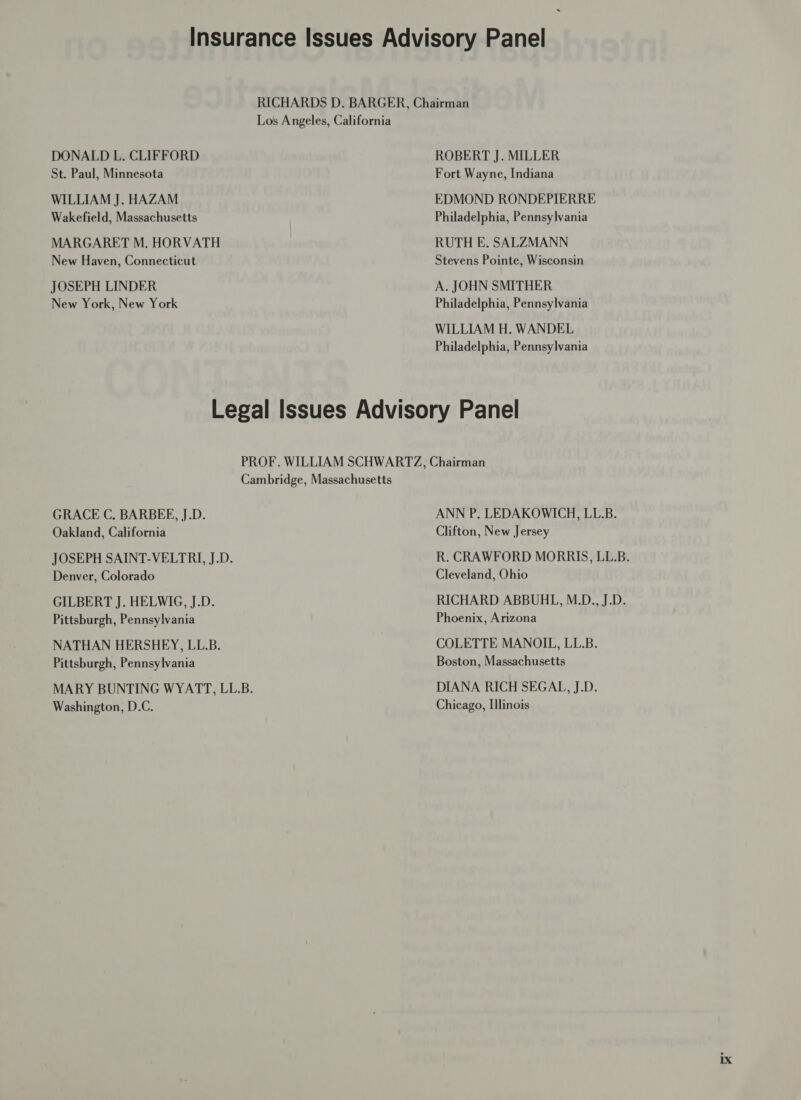 DONALD L. CLIFFORD St. Paul, Minnesota WILLIAM J. HAZAM Wakefield, Massachusetts MARGARET M. HORVATH New Haven, Connecticut JOSEPH LINDER New York, New York RICHARDS D. BARGER, Chairman Los Angeles, California ROBERT J. MILLER Fort Wayne, Indiana EDMOND RONDEPIERRE Philadelphia, Pennsylvania RUTH E. SALZMANN Stevens Pointe, Wisconsin A. JOHN SMITHER Philadelphia, Pennsylvania WILLIAM H. WANDEL Philadelphia, Pennsylvania GRACE C, BARBEE, J.D. Oakland, California JOSEPH SAINT-VELTRI, J.D. Denver, Colorado GILBERT J. HELWIG, J.D. Pittsburgh, Pennsylvania NATHAN HERSHEY, LL.B. Pittsburgh, Pennsylvania Washington, D.C. ANN P. LEDAKOWICH, LL.B. Clifton, New Jersey R. CRAWFORD MORRIS, LL.B. Cleveland, Ohio RICHARD ABBUHL, M.D., J.D. Phoenix, Arizona COLETTE MANOIL, LL.B. Boston, Massachusetts DIANA RICH SEGAL, J.D. Chicago, Illinois