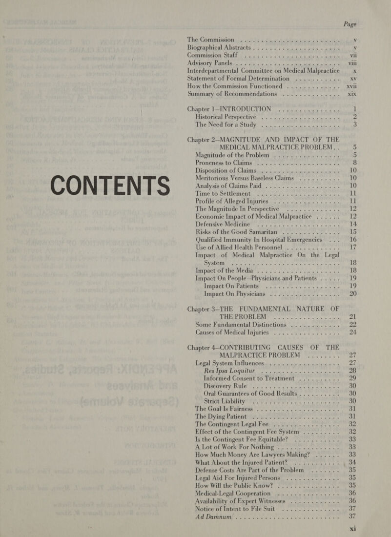 CONTENTS ThesSomininsign ))i 0433 adie bs detection is Slee. iee Biggvapharal A hatracts:. i. 0\s 1. 3/4 4 ¢ ices oom ate a ees CCOMIISGTOT) CAEL fee Fog 0) ose! dak weal tan oi supa hy Adyiaory Fanelay co. s ak.a len.) Saisine baabaincdiathnkes3 Statement of Formal Determination ........... How the Commission Functioned ............. Summary of Recommendations .............. Ws Pj MY Tat 7 8 Bt) arm ie Am et FLIStOTICRIN CRODECIIVE: (Seis pty ubcicibia 61d ube: dans SWE WN fact Ga do BSL aT Gi | gn eT OC mn Chapter 2-MAGNITUDE AND IMPACT OF THE MEDICAL MALPRACTICE PROBLEM. . Magnitude of the,Problemi |. 2's. 0). 4. ae J one oh Pronenéag b6, Clapna Jeety «6 eeadairsly alsie ible, om Disposition of Ulaim tis sets tuk iacienerdninial als Meritorious Versus Baseless Claims .......... Analyer of Claims Paid os... 0 5. cps a> yuele 9m = ACRE TO DCLUCTIOR by sails hs! 6 cas ce lk Be ta PEG ob Ae COCO NUPMe Rr eight les hails We “a. caye The Magnitude In Perspective ............. Economic Impact of Medical Malpractice ...... VICTOR VORVICUMCRTC Wats d Guiana ss so mcsh to spec Risks of the’Good Samaritan... Qualified Immunity In Hospital Emergencies Use of Allied Health Personnel ,. ©... 2.0... Impact of Medical Malpractice On the Legal NL eR ah ry WO AL ASE ae 11 PUI tetas mela ping REA IVACE ATE EEO VICAR 5 be ouila hcer acd a te UA ee ost 4 sana Impact On People—Physicians and Patients ..... Heo ud ri ¢ 1s en a nae ee Impact On Physicians) 38 tie Aas os ak ‘Chapter 3-THE FUNDAMENTAL NATURE OF CITA a ABT fap llega dt ana ma mage Some Fundamental Distinctions ............ Canses Of Medical injuries... os ae es 8 os Chapter 4-CONTRIBUTING CAUSES OF THE MALPRACTICE PROBLEM ........ Recall iv ater ni CU CGR leds peek te gocued ce cara ee © s TCR TIGA AEM se Wien: wi St Sai tn a 8 Informed Consent to Treatment .......... BAP V OLN RMIUET eal hin Aldon 6s tin wee tea oh, tai Oral Guarantees of Good Results.......... SUPIC A DITEy rat ta es ae ees she acy Te Cneine NER Pas ee eee te TROAT ying RetentrA iT ech re had «ss. alone The Contingent: Legal. Pee, ti ay es gs Effect of the Contingent Fee System ......... Is the Contingent Fee Equitable? ........... ACLORGL WOLKE OL NOUIILE cies gar tases e &amp;< * nae How Much Money Are Lawyers Making? ...... What About the Injured Patient? ........... Defense Costs Are Part of the Problem ....... Legal Aid For Injured Persons). ok cae © wey How Will the: Pabic KHOW! C5. ss es stems s peeps Medical-Legal Cooperation .............-.. Availability of Expert Witnesses ......-..... Notice of Intent to File Suit .....:2......6, CE FEST PITT hse BASIS Dt Os 5 SS rR a SE