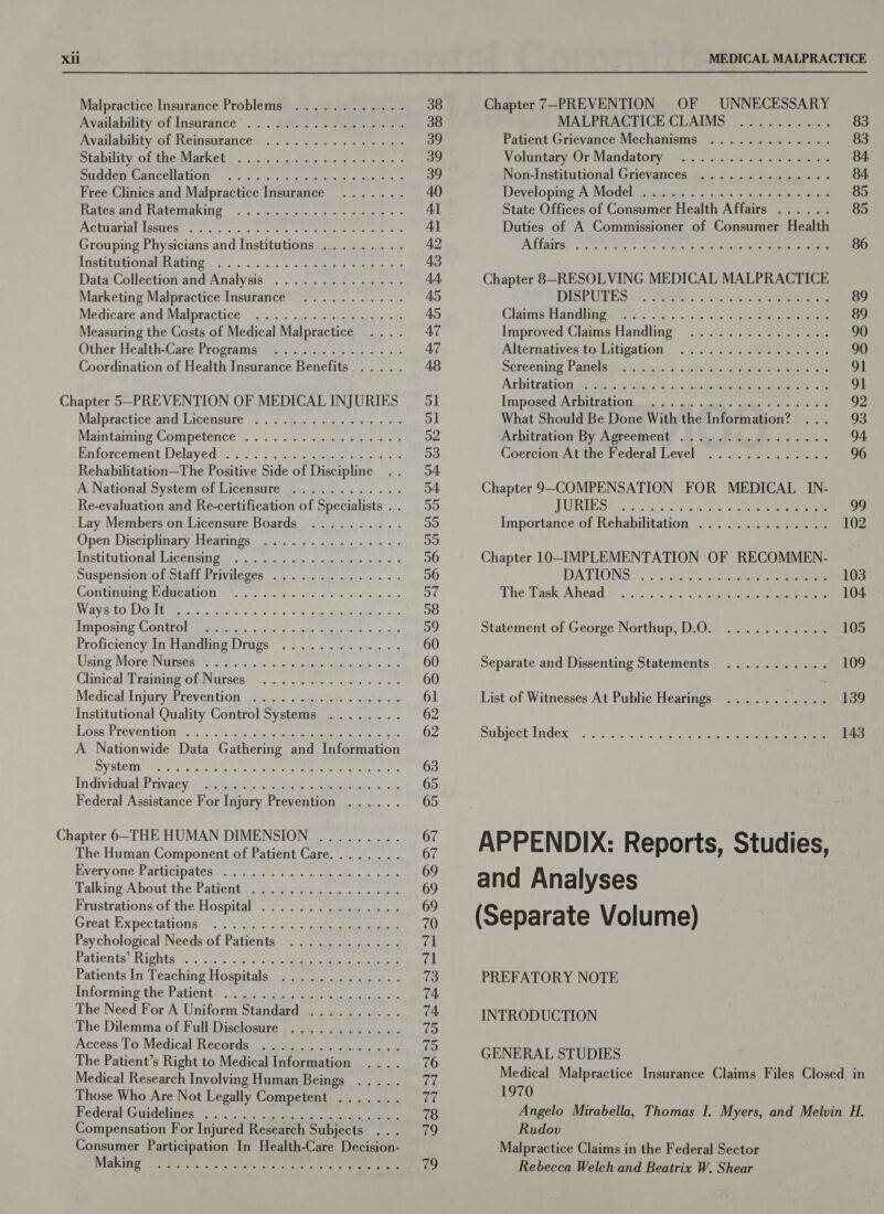 Malpractice Insurance Problems ............ Availability of Insurance ©). Sea ste eee Availability of Reinsurance Stability of the Market. 0. oo fe) as atao sem Sudden Cancellation Free Clinics and Malpractice Insurance Rates and Ratemaking ACUUGEIAL ISSUES, cs) &gt; esc oe ee reer See e Grouping Physicians and Institutions ......... STISEPEOCHOM ATU RITES: coy, o. actts bar yremcin atatede bet Data Collection ‘and ‘Analysis 2). sjsu pee + Marketing Malpractice Insurance Medicare and Malpractice Measuring the Costs of Medical Malpractice Other Health-Care Programs Coordination of Health Insurance Benefits ..... Oa a: a ea ae ea ar) 6 9 © ss) 60m © © she @ © 6 Se Gye © 6 - = ie 6 6 \eLe o * © Crees pees. 6 se Be eam be &amp; v9 © 6 sis) 6 wre e @ Cea le whtew eee) aA ecg era «se . 6 eos) eis 2 8 ope a © es Chapter 5-PREVENTION OF MEDICAL INJURIES Malpractice and Licensure 2... 2c - et Maintaining’ Competence 2... 0.5 20 eines ss Enforcement. Delayed: os. ....5 2 es gate eee ve Rehabilitation—The Positive Side of Discipline A National System of Licensure ............ Re-evaluation and Re-certification of Specialists . . Lay Members on Licensure Boards Open Disciplinary Hearings Institutional Licensing Suspension of Staff Privileges .............. Continuing Education PES ES Cag Be Sy 6 Ph UR a a fe Pe RROD dh Imposing Control Proficiency In Handling Drugs Using MareNurseaet a. sis 6 als las tcdd cdae ot Clinical Training of Nurses Medical inpusy Prevention uinsapataiier sade. &amp; Institutional Quality Control Systems ........ Lose: Preven WOM, .i72.) 9) acdsee ee Peas A Nationwide Data Gathering and Information System Individual Privacy Federal Assistance For Injury Prevention ...... a ae 6 Bis she is a 6 ie) ¢ ££ 6 where 0 © 6 @ ea *_ Sie be .8) - oe eens Saves «fb ie &amp; oe eg bl we) 4s) 6 0.6 6) ww a es) Sie 40.6 (0): a0. oe te. .e Pie ib Bs) ele) 6.) p\\e, fe ow &amp; 6 6 ee el eS le 8 le 6. fel 6 o0 6 fe“ © 6.6 6-168 ee e's « a ehe) 8s @. eS fe. eee) Ae © Pe we, Ue ee eG Oe oF © je) @ 60 0 6 Of 6 fe ¢ fe )8 jee Wire © Ke Chapter 6-THE HUMAN DIMENSION ......... The Human Component of Patient Care........ Everyone Participates.’ ,.0°: 410 o'¢ 5 eet, aad Talking About the Patient gat. ed§ ish 4 ate Frustrations of the Hospital ............... Great Expectations Psychological Needs of Patients Patients! Rights &gt; &lt;0 4.10: 0\0) sc Patients In Teaching Hospitals ............. Informing the Patient, .jp@uee Se lathe oe The Need For A Uniform Standard .......... The Dilemma of Full Disclosure ............ Access To Medical Records. a tscs sw ous nce 2.5 The Patient’s Right to Medical Information Medical Research Involving Human Beings .... . Those Who Are Not Legally Competent ....... Kederal Guidelmes och ile eee, ee Compensation For Injured Research Subjects Consumer Participation In Health-Care Decision- Making 2s 6-6 0 0 @ 6 © )e B66 Bivwt sF Ge ve e 6:0 eh site le eee. 6S a © a Ce v8 le 46, wre bo 6 0) Gk 6) 6. ve le wos elle Oo} MEDICAL MALPRACTICE Chapter 7—PREVENTION OF UNNECESSARY MALPRACTICE CLAIMS .......... 83 Patient Grievance Mechanisms ............. 83 Voluntary Or Mandatory ~.0°s tea 2. pane 84 Non-Institutional Grievances .............. 84 Developing A. Modelbstcmiswon «+. + )+ &gt;. «inca steuneaume 85 State Offices of Consumer Health Affairs ...... 85 Duties of A Commissioner of Consumer Health Altars” oot 5 ccs +s 390 ht engine ne 86 Chapter 8-RESOLVING MEDICAL MALPRACTICE DISPURES ta. 7000s... 14). ees 89 Claints Handlingerts s--.): ss os. os ee ee 89 Improved Claims Handling ............... 90 Alternatives;tq Litigation: ...°.°.. &gt;. |: anette on 90 Screening Panclews:} msec: ternal. ea eeeen et ahora 91 Arbitration.(2 44. ..9s kien s,s: ane tnpaetehak eon oe 91 Tm poser ATi rat OU as oss: cat isle uaa + 92 What Should Be Done With the Information? ... 93 Arbitration By Agreement’ .B 4, 4.4.8. ...... 94, Coercion At the Federal Level ............. 96 Chapter 9-COMPENSATION FOR MEDICAL IN- FURNES) es ie 2555 Bee 99 Importance of Rehabilitation .............. 102 Chapter 1O-IMPLEMENTATION OF RECOMMEN- DATIONS ®. 05-308 «celina ee 103 The Task Ahead —.......4 &lt;/v shale ee 104 Statement of George Northup, D.O. ........... 105 Separate and Dissenting Statements ........... 109 List of Witnesses At Public Hearings ........... 139 Subject Index... .. ./sic)s\sisieseteeete eet 143 APPENDIX: Reports, Studies, and Analyses (Separate Volume) PREFATORY NOTE INTRODUCTION GENERAL STUDIES Medical Malpractice Insurance Claims Files Closed in 1970 Angelo Mirabella, Thomas I. Myers, and Melvin H. Rudov Malpractice Claims in the Federal Sector Rebecca Welch and Beatrix W. Shear