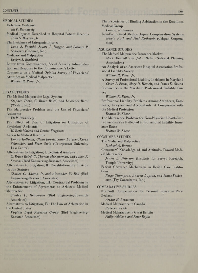  MEDICAL STUDIES Defensive Medicine Eli P. Bernzweig | Medical Injuries Described in Hospital Patient Records John S. Boyden, Jr. The Incidence of latrogenic Injuries Leon S. Pocinki, Stuart J. Dogger, and Barbara P. Schwartz (Geomet, Inc.) Medicare and Malpractice Evelyn J. Bradford Letter from Commissioner, Social Security Administra- tion and Response to the Commissioner’s Letter Comments on a Medical Opinion Survey of Physicians’ Attitudes on Medical Malpractice William R. Pabst, Jr. LEGAL STUDIES The Medical Malpractice Legal System Stephen Dietz, C. Bruce Baird, and Lawrence Berul (Westat, Inc.) The Malpractice Problem and the Use of Physicians Assistants Eli P. Bernzweig The Effect of Fear of Litigation on Utilization of Physicians’ Assistants H. Beth Marcus and Denise Ferguson Access to Medical Records Dennis Helfman, Glenn Jarrett, Susan Lutzker, Karen Schneider, and Peter Stein (Georgetown University Law Center) Alternatives to Litigation, I: Technical Analysis C. Bruce Baird, G. Thomas Munsterman, and Julian P. Stevens (Bird Engineering-Research Associates) Alternatives to Litigation, II: Constitutionality of Arbi- tration Statutes Charles C. Adams, Jr. and Alexander W. Bell (Bird Engineering-Research Associates) Alternatives to Litigation, III: Contractual Problems in the Enforcement of Agreements to Arbitrate Medical Malpractice Stanley D. Henderson (Bird Engineering-Research Associates) Alternatives to Litigation, 1V: The Law of Arbitration in the United States Virginia Legal Research Group (Bird Engineering- Research Associates) ° The Experience of Binding Arbitration in the Ross-Loos Medical Group Davis S. Rubsamen Non-Fault-Based Medical Injury Compensation Systems Edwin Roth and Paul Rothstein (Calspan Corpora- tion) INSURANCE STUDIES The Medical Malpractice Insurance Market Mark Kendall and John Haldi (National Planning Association) An Analysis of an American Hospital Association Profes- sional Liability Survey William R. Pabst, Jr. A Survey of Professional Liability Incidence in Maryland Claire P. Evans, Mary D, Hemelt, and James E. Olsson Comments on the Maryland Professional Liability Sur- vey William R. Pabst, Jr. Professional Liability Problems Among Architects, Engi- neers, Lawyers, and Accountants: A Comparison with the Medical Profession Beatrix W. Shear The Malpractice Problem for Non-Physician Health-Care Professionals as Reflected in Professional Liability Insur- ance Rates Beatrix W. Shear CONSUMER STUDIES The Media and Malpractice Michael A. Byrnes Consumers’ Knowledge of and Attitudes Toward Medi- cal Malpractice James L. Peterson (Institute for Survey Research, Temple University) Patient Grievance Mechanisms in Health Care Institu- tions Fargo Thompson, Andrew Lupton, and James Feldes- man (Fry Consultants, Inc.) COMPARATIVE STUDIES No-Fault Compensation for Personal Injury in New Zealand Arthur H., Bernstein Medical Malpractice in Canada Rebecca Welch Medical Malpractice in Great Britain Philip Addison and Peter Baylis