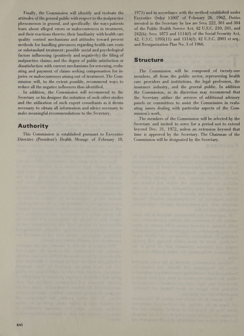 Finally, the Commission will identify and evaluate the attitudes of the general public with respect to the malpractice phenomenon in general, and specifically: the ways patients learn about alleged errors or maloccurrences in treatment, and their reactions thereto; their familiarity with health care quality control mechanisms and attitudes toward present methods for handling grievances regarding health care costs or substandard treatment; possible social and psychological factors influencing (positively and negatively) the filing of malpractice claims; and the degree of public satisfaction or dissatisfaction with current mechanisms for screening, evalu- ating and payment of claims seeking compensation for in- juries or maloccurrences arising out of treatment. The Com- mission will, to the extent possible, recommend ways to reduce all the negative influences thus identified. In addition, the Commission will recommend to the Secretary or his designee the initiation of such other studies and the utilization of such expert consultants as it deems necessary to obtain all information and advice necessary to make meaningful recommendations to the Secretary. Authority This Commission is established pursuant to Executive Directive (President’s Health Message of February 18, xvi 1971) and in accordance with the method established under Executive Order 11007 of February 26, 1962. Duties invested in the Secretary by law are Secs. 222, 301 and 304 of the Public Health Service Act, 42 U.S.C. 210, 241, and 242(b); Secs. 1875 and 1114(f) of the Social Security Act, 42. U.S.C. 1395(11) and 1314(f); 42 U.S.C. 2001 et seq.; and Reorganization Plan No. 3 of 1966. Structure The Commission will be composed of twenty-one members, all from the public sector, representing health care providers and institutions, the legal profession, the insurance industry, and the general public. In addition the Commission, in its discretion may recommend that the Secretary utilize the services of additional advisory panels or committees to assist the Commission in evalu- ating issues dealing with particular aspects of the Com- mission’s work. The members of the Commission will be selected by the Secretary and invited to serve for a period not to extend beyond Dec. 31, 1972, unless an extension beyond that time is approved by the Secretary. The Chairman of the Commission will be designated by the Secretary.