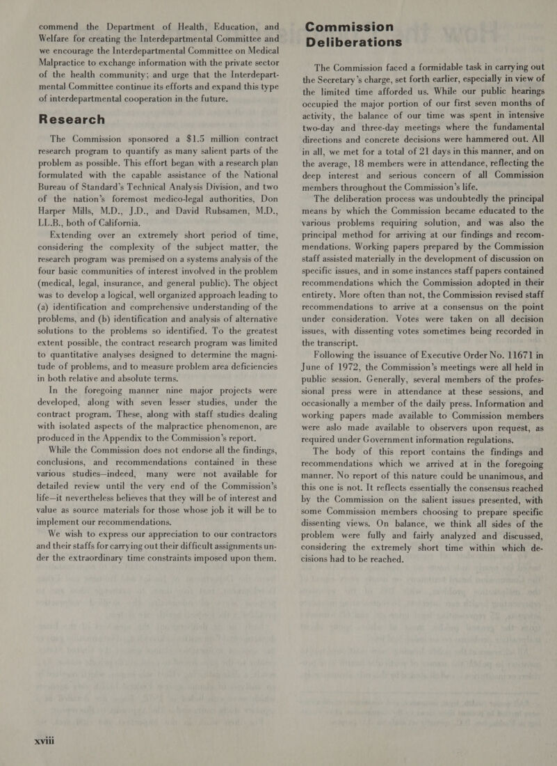 commend the Department of Health, Education, and Welfare for creating the Interdepartmental Committee and we encourage the Interdepartmental Committee on Medical Malpractice to exchange information with the private sector of the health community; and urge that the Interdepart- mental Committee continue its efforts and expand this type of interdepartmental cooperation in the future. Research The Commission sponsored a $1.5 million contract research program to quantify as many salient parts of the problem as possible. This effort began with a research plan formulated with the capable assistance of the National Bureau of Standard’s Technical Analysis Division, and two of the nation’s foremost medico-legal authorities, Don Harper Mills, M.D., J.D., and David Rubsamen, M.D., LL.B., both of California. Extending over an extremely short period of time, considering the complexity of the subject matter, the research program was premised on a systems analysis of the four basic communities of interest involved in the problem (medical, legal, insurance, and general public). The object was to develop a logical, well organized approach leading to (a) identification and comprehensive understanding of the problems, and (b) identification and analysis of alternative solutions to the problems so identified. To the greatest extent possible, the contract research program was limited to quantitative analyses designed to determine the magni- tude of problems, and to measure problem area deficiencies in both relative and absolute terms. In the foregoing manner nine major projects were developed, along with seven lesser studies, under the contract program. These, along with staff studies dealing with isolated aspects of the malpractice phenomenon, are produced in the Appendix to the Commission’s report. While the Commission does not endorse all the findings, conclusions, and recommendations contained in_ these various studies—indeed, many were not available for detailed review until the very end of the Commission’s life—it nevertheless believes that they will be of interest and value as source materials for those whose job it will be to implement our recommendations. We wish to express our appreciation to our contractors and their staffs for carrying out their difficult assignments un- der the extraordinary time constraints imposed upon them. XVili Commission Deliberations The Commission faced a formidable task in carrying out the Secretary’s charge, set forth earlier, especially in view of the limited time afforded us. While our public hearings occupied the major portion of our first seven months of activity, the balance of our time was spent in intensive two-day and three-day meetings where the fundamental directions and concrete decisions were hammered out. All in all, we met for a total of 21 days in this manner, and on the average, 18 members were in attendance, reflecting the deep. interest and serious concern of all Commission members throughout the Commission’s life. The deliberation process was undoubtedly the principal means by which the Commission became educated to the various problems requiring solution, and was also the principal method for arriving at our findings and recom- mendations. Working papers prepared by the Commission staff assisted materially in the development of discussion on specific issues, and in some instances staff papers contained recommendations which the Commission adopted in their entirety. More often than not, the Commission revised staff recommendations to arrive at a consensus on the point under consideration. Votes were taken on all decision issues, with dissenting votes sometimes being recorded in the transcript. Following the issuance of Executive Order No. 11671 in June of 1972, the Commission’s meetings were all held in public session. Generally, several members of the profes- sional press were in attendance at these sessions, and occasionally a member of the daily press. Information and working papers made available to Commission members were aslo made available to observers upon request, as required under Government information regulations. The body of this report contains the findings and recommendations which we arrived at in the foregoing manner. No report of this nature could be unanimous, and this one is not. It reflects essentially the consensus reached by the Commission on the salient issues presented, with dissenting views. On balance, we think all sides of the problem were fully and fairly analyzed and discussed, considering the extremely short time within which de- cisions had to be reached.