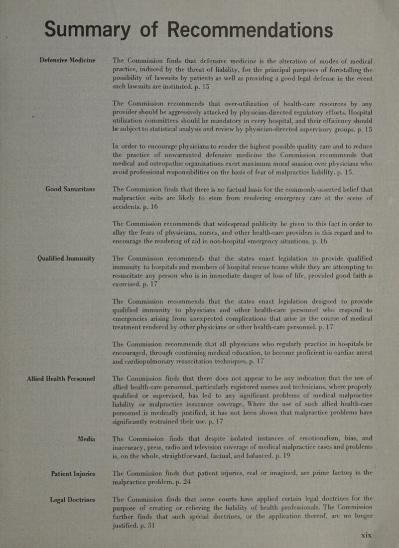 * Defensive Medicine Good Samaritans Qualified Immunity Allied Health Personnel Media Patient Injuries Legal Doctrines The Commission finds that defensive medicine is the alteration of modes of medical practice, induced by the threat of liability, for the principal purposes of forestalling the possibility of lawsuits by patients as well as providing a good legal defense in the event such lawsuits are instituted. p. 15 The Commission recommends that over-utilization of health-care resources by any provider should be aggressively attacked by physician-directed regulatory efforts. Hospital utilization committees should be mandatory in every hospital, and their efficiency should be subject to statistical analysis and review by physician-directed supervisory groups. p. 15 In order to encourage physicians to render the highest possible quality care and to reduce the practice of unwarranted defensive medicine the Commission recommends that medical and osteopathic organizations exert maximum moral suasion over physicians who avoid professional responsibilities on the basis of fear of malpractice liability. p. 15. The Commission finds that there is no factual basis for the commonly-asserted belief that malpractice suits are likely to stem from rendering emergency care at the scene of accidents. p. 16 The Commission recommends that widespread publicity be given to this fact in order to allay the fears of physicians, nurses, and other health-care providers in this regard and to encourage the rendering of aid in non-hospital emergency situations. p. 16 The Commission recommends that the states enact legislation to provide qualified immunity to hospitals and members of hospital rescue teams while they are attempting to resuscitate any person who is in immediate danger of loss of life, provided good faith is exercised. p. 17 The Commission recommends that the states enact legislation designed to provide qualified immunity to physicians and other health-care personnel who respond to emergencies arising from unexpected complications that arise in the course of medical treatment rendered by other physicians or other health-care personnel. p. 17 The Commission recommends that all physicians who regularly practice in hospitals be encouraged, through continuing medical education, to become proficient in cardiac arrest and cardiopulmonary resuscitation techniques. p. 17 The Commission finds that there does not appear to be any indication that the use of allied health-care personnel, particularly registered nurses and technicians, where properly qualified or supervised, has led to any significant problems of medical malpractice liability or malpractice insurance coverage. Where the use of such allied health-care personnel is medically justified, it has not been shown that malpractice problems have significantly restrained their use. p. 17 The Commission finds that despite isolated instances of emotionalism, bias, and inaccuracy, press, radio and television coverage of medical malpractice cases and problems is, on the whole, straightforward, factual, and balanced. p. 19 The Commission finds that patient injuries, real or imagined, are prime factors in the malpractice problem. p. 24 The Commission finds that some courts have applied certain legal doctrines for the purpose of creating or relieving the liability of health professionals, The Commission further finds that such special doctrines, or the application thereof, are no longer justified. p. 31