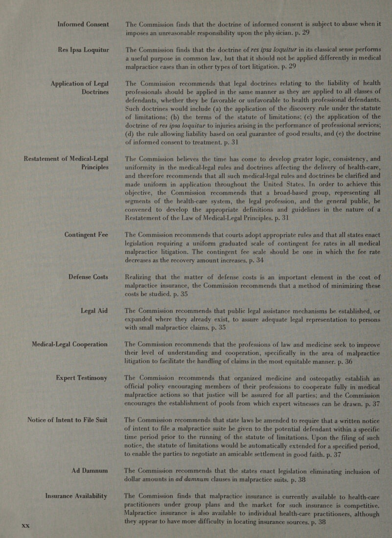 Informed Consent Res Ipsa Loquitur Application of Legal Doctrines Restatement of Medical-Legal Principles Contingent Fee Defense Costs Legal Aid Medical-Legal Cooperation Expert Testimony Notice of Intent to File Suit Ad Damnum Insurance Availability The Commission finds that the doctrine of informed consent is subject to abuse when it imposes an unreasonable responsibility upon the physician. p. 29 The Commission finds that the doctrine of res ipsa loquitur in its classical sense performs a useful purpose in common law, but that it should not be applied differently in medical malpractice cases than in other types of tort litigation. p. 29 The Commission recommends that legal doctrines relating to the liability of health professionals should be applied in the same manner as they are applied to all classes of defendants, whether they be favorable or unfavorable to health professional defendants. Such doctrines would include (a) the application of the discovery rule under the statute of limitations; (b) the terms of the statute of limitations; (c) the application of the doctrine of res ipsa loquitur to injuries arising in the performance of professional services; (d) the rule allowing liability based on oral guarantee of good results, and (e) the doctrine of informed consent to treatment. p. 31 The Commission believes the time has come to develop greater logic, consistency, and uniformity in the medical-legal rules and doctrines affecting the delivery of health-care, and therefore recommends that all such medical-legal rules and doctrines be clarified and made uniform in application throughout the United States. In order to achieve this objective, the Commission recommends that a broad-based group, representing all segments of the health-care system, the legal profession, and the general public, be convened to develop the appropriate definitions and guidelines in the nature of a Restatement of the Law of Medical-Legal Principles. p. 31 The Commission recommends that courts adopt appropriate rules and that all states enact legislation requiring a uniform graduated scale of contingent fee rates in all medical malpractice litigation. The contingent fee scale should be one in which the fee rate. decreases as the recovery amount increases, p. 34 Realizing that the matter of defense costs is an important element in the cost of malpractice insurance, the Commission recommends that a method of minimizing these costs be studied. p. 35 The Commission recommends that public legal assistance mechanisms be established, or expanded where they already exist, to assure adequate legal representation to pore with small malpractice claims, p. 35 The Commission recommends that the professions of law and medicine seek to improve their level of understanding and cooperation, specifically in the area of malpractice litigation to facilitate the handling of claims in the most equitable manner. p. 36 The Commission recommends that organized medicine and osteopathy establish an official policy encouraging members of their professions to cooperate fully in medical malpractice actions so that justice will be assured for all parties; and the Commission encourages the establishment of pools from which expert witnesses can be drawn. p. 37 The Commission recommends that state laws be amended to require that a written notice of intent to file a malpractice suite be given to the potential defendant within a specific © time period prior to the running of the statute of limitations. Upon the filing of such notice, the statute of limitations would be automatically extended for a specified period, to enable the parties to negotiate an amicable settlement in good faith. p. 37 The Commission recommends that the states enact legislation eliminating inclusion of dollar amounts in ad damnum clauses in malpractice suits. p. 38 The Commission finds that malpractice insurance is currently available to health-care practitioners under group plans and the market for such insurance is competitive. Malpractice insurance is also available to individual health-care practitioners, although