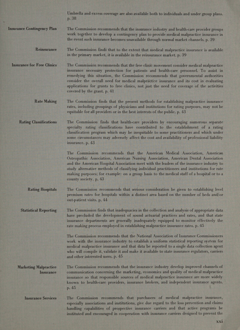 Insurance Contingency Plan Reinsurance Insurance for Free Clinics Rate Making Rating Classifications Rating Hospitals Statistical Reporting Marketing Malpractice Insurance Insurance Services Umbrella and excess coverage are also available both to individuals and under group plans. p. 38 The Commission recommends that the insurance industry and health-care provider groups work together to develop a contingency plan to provide medical malpractice insurance in the event such insurance becomes unavailable through normal market channels. p. 39 The Commission finds that to the extent that medical malpractice insurance is available in the primary market, it is available in the reinsurance market. p. 39 The Commission recommends that the free clinic movement consider medical malpractice insurance necessary protection for patients and health-care personnel. To assist in remedying this situation, the Commission recommends that governmental authorities consider the overall need for medical malpractice insurance and its cost in evaluating applications for grants to free clinics, not just the need for coverage of the activities covered by the grant. p. 41 The Commission finds that the present methods for establishing malpractice insurance rates, including groupings of physicians and institutions for rating purposes, may not be equitable for all providers or in the best interests of the public. p. 43 The Commission finds that health-care providers by encouraging numerous separate specialty rating classifications have contributed to the establishment of a rating classification program which may be inequitable to some practitioners and which under some circumstances may adversely affect the cost and availability of professional liability insurance. p. 43 The Commission recommends that the American Medical Association, American Osteopathic Association, American Nursing Association, American Dental Association and the American Hospital Association meet with the leaders of the insurance industry to study alternative methods of classifying individual practitioners and institutions for rate making purposes; for example: on a group basis to the medical staff of a hospital or to a county society. p. 43 The Commission recommends that serious consideration be given to establishing level premium rates for hospitals within a distinct area based on the number of beds and/or out-patient visits. p. 44 The Commission finds that inadequacies in the collection and analysis of appropriate data have precluded the development of sound actuarial practices and rates, and that state insurance departments are generally inadequately equipped to monitor effectively the rate making process employed in establishing malpractice insurance rates. p. 45 The Commission recommends that the National Association of Insurance Commissioners work with the insurance industry to establish a uniform statistical reporting system for medical malpractice insurance and that data be reported to a single data collection agent who will compile it, validate it and make it available to state insurance regulators, carriers and other interested users. p. 49 The Commission recommends that the insurance industry develop improved channels of communication concerning the marketing, economics and quality of medical malpractice insurance so that responsible sources of medical malpractice insurance are more widely known to health-care providers, insurance brokers, and independent insurance agents. p- 45 The Commission recommends that purchasers of medical malpractice insurance, especially associations and institutions, give due regard to the loss prevention and claims handling capabilities of prospective insurance carriers and that active programs be instituted and encouraged in cooperation with insurance carriers designed to prevent the