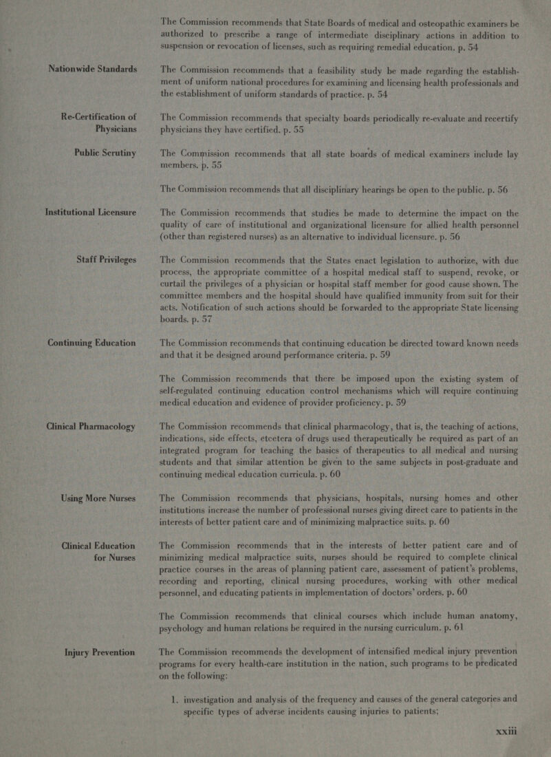 Nationwide Standards Re-Certification of Physicians Public Scrutiny Institutional Licensure Staff Privileges Continuing Education Clinical Pharmacology Using More Nurses Clinical Education for Nurses Injury Prevention The Commission recommends that State Boards of medical and osteopathic examiners be authorized to prescribe a range of intermediate disciplinary actions in addition to suspension or revocation of licenses, such as requiring remedial education. p. 54 The Commission recommends that a feasibility study be made regarding the establish- ment of uniform national procedures for examining and licensing health professionals and the establishment of uniform standards of practice. p. 54 The Commission recommends that specialty boards periodically re-evaluate and recertify physicians they have certified. p. 55 The Commission recommends that all state boards of medical examiners include lay members. p. 55 The Commission recommends that all disciplinary hearings be open to the public. p. 56 The Commission recommends that studies be made to determine the impact on the quality of care of institutional and organizational licensure for allied health personnel (other than registered nurses) as an alternative to individual licensure. p. 56 The Commission recommends that the States enact legislation to authorize, with due process, the appropriate committee of a hospital medical staff to suspend, revoke, or curtail the privileges of a physician or hospital staff member for good cause shown. The committee members and the hospital should have qualified immunity from suit for their acts. Notification of such actions should be forwarded to the appropriate State licensing boards. p. 57 The Commission recommends that continuing education be directed toward known needs and that it be designed around performance criteria. p. 59 The Commission recommends that there be imposed upon the existing system of self-regulated continuing education control mechanisms which will require continuing medical education and evidence of provider proficiency. p. 59 The Commission recommends that clinical pharmacology, that is, the teaching of actions, indications, side effects, etcetera of drugs used therapeutically be required as part of an integrated program for teaching the basics of therapeutics to all medical and nursing students and that similar attention be given to the same subjects in post-graduate and continuing medical education curricula. p. 60 The Commission recommends that physicians, hospitals, nursing homes and other institutions increase the number of professional nurses giving direct care to patients in the interests of better patient care and of minimizing malpractice suits. p. 60 The Commission recommends that in the interests of better patient care and of minimizing medical malpractice suits, nurses should be required to complete clinical practice courses in the areas of planning patient care, assessment of patient’s problems, recording and reporting, clinical nursing procedures, working with other medical personnel, and educating patients in implementation of doctors’ orders. p. 60 The Commission recommends that clinical courses which include human anatomy, psychology and human relations be required in the nursing curriculum. p. 61 The Commission recommends the development of intensified medical injury prevention programs for every health-care institution in the nation, such programs to be predicated on the following: 1. investigation and analysis of the frequency and causes of the general categories and specific types of adverse incidents causing injuries to patients; Xxili