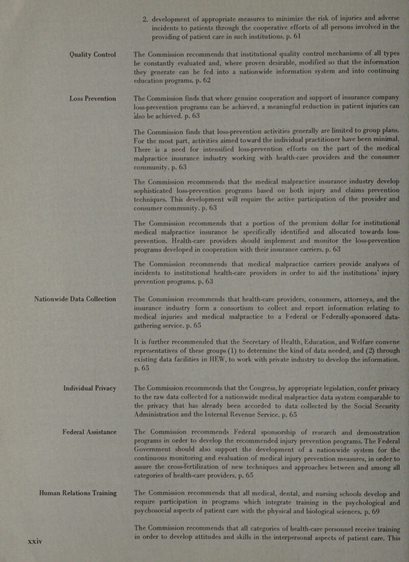 Quality Control Loss Prevention Nationwide Data Collection Individual Privacy Federal Assistance Human Relations Training XXIV 2. development of appropriate measures to minimize the risk of injuries and adverse incidents to patients through the cooperative efforts of all persons involved in the providing of patient care in such institutions. p. 61 The Commission recommends that institutional quality control mechanisms of all types be constantly evaluated and, where proven desirable, modified so that the information they generate can be fed into a nationwide information system and into continuing education programs, p. 62 The Commission finds that where genuine cooperation and support of insurance company loss-prevention programs can be achieved, a meaningful reduction in patient injuries can also be achieved. p. 63 The Commission finds that loss-prevention activities generally are limited to group plans. For the most part, activities aimed toward the individual practitioner have been minimal. There is a need for intensified loss-prevention efforts on the part of the medical malpractice insurance industry working with health-care providers and the consumer community. p. 63 The Commission recommends that the medical malpractice insurance industry develop sophisticated loss-prevention programs based on both injury and claims prevention techniques. This development will require the active participation of the provider and consumer community. p. 63 The Commission recommends that a portion of the premium dollar for institutional medical malpractice insurance be specifically identified and allocated towards loss- prevention. Health-care providers should implement and monitor the loss-prevention programs developed in cooperation with their insurance carriers. p. 63 The Commission recommends that medical malpractice carriers provide analyses of incidents to institutional health-care providers in order to aid the institutions’ injury prevention programs. p. 63 The Commission recommends that health-care providers, consumers, attorneys, and the insurance industry form a consortium to collect and report information relating to medical injuries and medical malpractice to a Federal or Federally-sponsored data- gathering service. p. 65 It is further recommended that the Secretary of Health, Education, and Welfare convene representatives of these groups (1) to determine the kind of data needed, and (2) through existing data facilities in HEW, to work with private industry to develop the information. p. 65 The Commission recommends that the Congress, by appropriate legislation, confer privacy to the raw data collected for a nationwide medical malpractice data system comparable to the privacy that has already been accorded to data collected by the Social Security Administration and the Internal Revenue Service. p. 65 The Commission recommends Federal sponsorship of research and demonstration programs in order to develop the recommended injury prevention programs. The Federal Government should also support the development of a nationwide system for the continuous monitoring and evaluation of medical injury prevention measures, in order to assure the cross-fertilization of new techniques and approaches between and among all categories of health-care providers. p. 65 The Commission recommends that all medical, dental, and nursing schools develop and require participation in programs which integrate training in the psychological and psychosocial aspects of patient care with the physical and biological sciences. p. 69 The Commission recommends that all categories of health-care personnel receive training in order to develop attitudes and skills in the interpersonal aspects of patient care. This