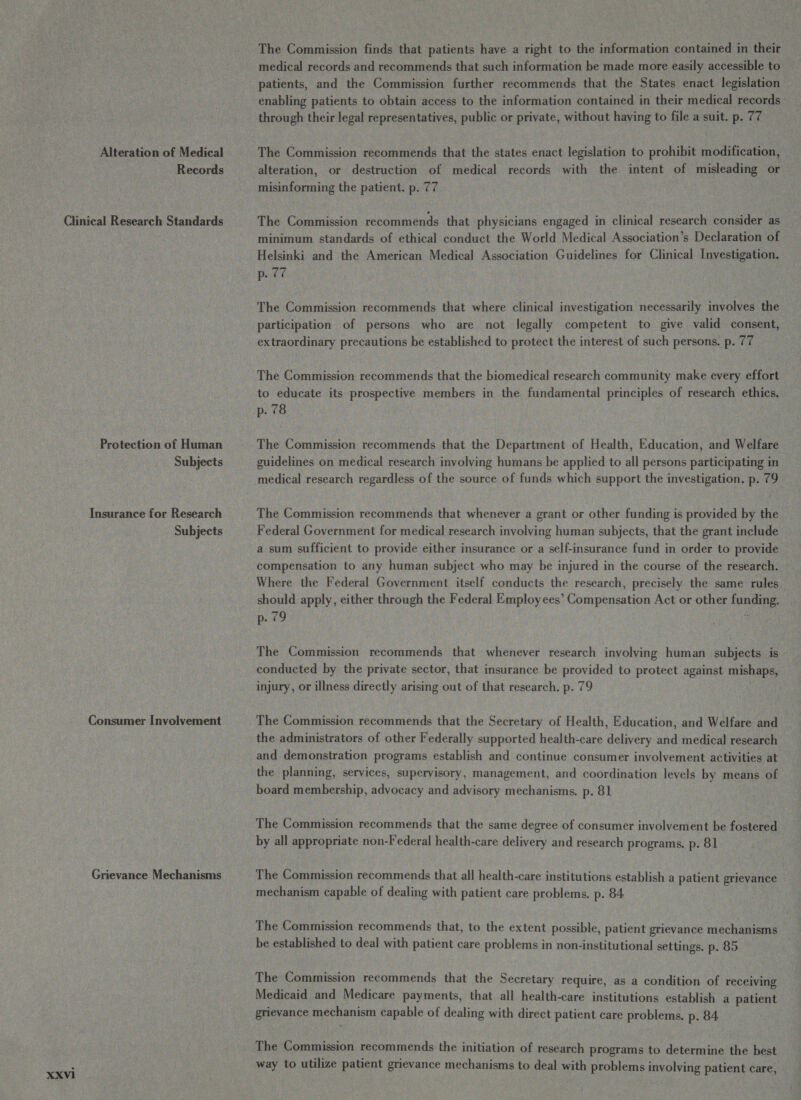 Records Protection of Human Subjects Insurance for Research Subjects Consumer Involvement Grievance Mechanisms The Commission finds that patients have a right to the information contained in their medical records and recommends that such information be made more easily accessible to patients, and the Commission further recommends that the States enact legislation enabling patients to obtain access to the information contained in their medical records through their legal representatives, public or private, without having to file a suit. p. 77 alteration, or destruction of medical records with the intent of misleading or misinforming the patient. p. 77 The Commission recommends that physicians engaged in clinical research consider as minimum standards of ethical conduct the World Medical Association’s Declaration of Helsinki and the American Medical Association Guidelines for Clinical Investigation. p. 77 The Commission recommends that where clinical investigation necessarily involves the participation of persons who are not legally competent to give valid consent, extraordinary precautions be established to protect the interest of such persons. p. 77 The Commission recommends that the biomedical research community make every effort to educate its prospective members in the fundamental principles of research ethics. p. 78 The Commission recommends that the Department of Health, Education, and Welfare guidelines on medical research involving humans be applied to all persons participating in medical research regardless of the source of funds which support the investigation, p. 79 The Commission recommends that whenever a grant or other funding is provided by the Federal Government for medical research involving human subjects, that the grant include a sum sufficient to provide either insurance or a self-insurance fund in order to provide compensation to any human subject who may be injured in the course of the research. Where the Federal Government itself conducts the research, precisely the same rules should apply, either through the Federal Employees’ Compensation Act or other funding. p. 79 d The Commission recommends that whenever research involving human subjects is conducted by the private sector, that insurance be provided to protect against mishaps, injury, or illness directly arising out of that research. p. 79 The Commission recommends that the Secretary of Health, Education, and Welfare and the administrators of other Federally supported health-care delivery and medical research and demonstration programs establish and continue consumer involvement activities at the planning, services, supervisory, management, and coordination levels by means of board membership, advocacy and advisory mechanisms. p. 81 The Commission recommends that the same degree of consumer involvement be fostered by all appropriate non-Federal health-care delivery and research programs. p. 81 The Commission recommends that all health-care institutions establish a patient grievance — mechanism capable of dealing with patient care problems. p. 84 The Commission recommends that, to the extent possible, patient grievance mechanisms be established to deal with patient care problems in non-institutional settings. p. 85 The Commission recommends that the Secretary require, as a condition of receiving Medicaid and Medicare payments, that all health-care institutions establish a patient grievance mechanism capable of dealing with direct patient care problems. p. 84 The Commission recommends the initiation of research programs to determine the best way to utilize patient grievance mechanisms to deal with problems involving patient care,