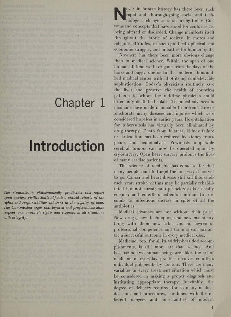 Introduction The Commission philosophically predicates this report upon western civilization’s objective, ethical criteria of the rights and responsibilities inherent in the dignity of man. The Commission urges that laymen and professionals alike respect one another’s rights and respond in all situations with integrity. ever in human history has there been such rapid and thorough-going social and tech- nological change as is occurring today. Cus- toms and concepts that have stood for centuries are being altered or discarded. Change manifests itself throughout the fabric of society, in mores and religious attitudes, in socio-political upheaval and economic struggle, and in battles for human rights. Nowhere has there been more obvious change than in medical science. Within the span of one human lifetime we have gone from the days of the horse-and-buggy doctor to the modern, thousand- bed medical center with all of its nigh-unbelievable sophistication. Today’s physicians routinely save the lives and preserve the health of countless patients to whom the old-time physician could medicine have made it possible to prevent, cure or ameliorate many diseases and injuries which were considered hopeless in earlier years. Hospitalization for tuberculosis has virtually been eliminated by drug therapy. Death from bilateral kidney failure or destruction has been reduced by kidney trans- plants and hemodialysis. Previously inoperable cerebral tumors can now be operated upon by cryosurgery. Open heart surgery prolongs the lives of many cardiac patients. The science of medicine has come so far that many people tend to forget the long way it has yet to go. Cancer and heart disease still kill thousands tated but not cured; multiple sclerosis is a deadly enigma; and countless patients continue to suc- cumb to infectious disease in spite of all the antibiotics. Medical advances are not without their price. New drugs, new techniques, and new machinery bring with them new risks, and no degree of professional competence and training can guaran- tee a successful outcome in every medical case. Medicine, too, for all its widely-heralded accom- plishments, is still more art than science. And because no two human beings are alike, the art of medicine in everyday practice involves countless individual judgments by doctors. There are many variables in every treatment situation which must be considered in making a proper diagnosis and instituting appropriate therapy. Inevitably, the degree of delicacy required for so many medical decisions and procedures, combined with the in- and uncertainties of modern 1 herent dangers