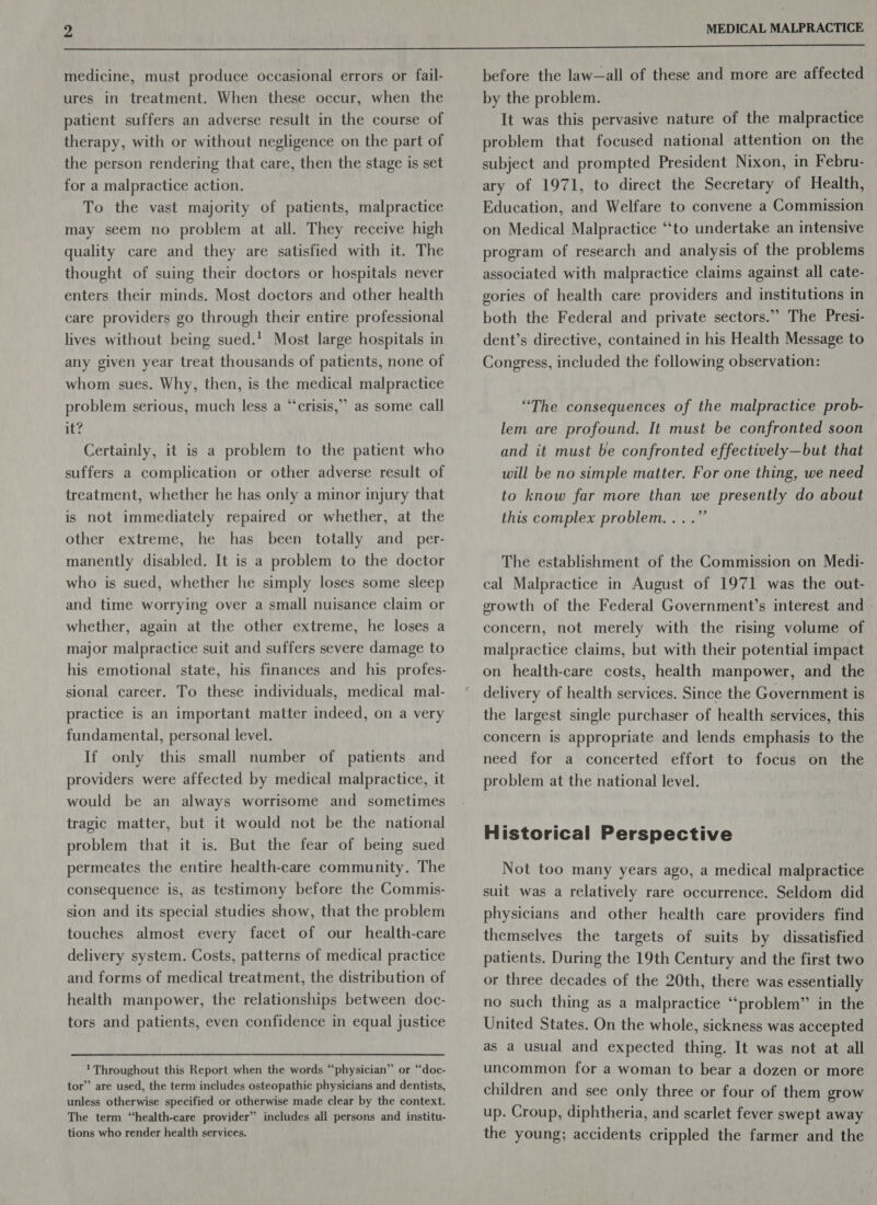  medicine, must produce occasional errors or fail- ures in treatment. When these occur, when the patient suffers an adverse result in the course of therapy, with or without negligence on the part of the person rendering that care, then the stage is set for a malpractice action. To the vast majority of patients, malpractice may seem no problem at all. They receive high quality care and they are satisfied with it. The thought of suing their doctors or hospitals never enters their minds. Most doctors and other health care providers go through their entire professional lives without being sued.’ Most large hospitals in any given year treat thousands of patients, none of whom sues. Why, then, is the medical malpractice +) problem serious, much less a “crisis,” as some call it? Certainly, it is a problem to the patient who suffers a complication or other adverse result of treatment, whether he has only a minor injury that is not immediately repaired or whether, at the other extreme, he has been totally and_per- manently disabled. It is a problem to the doctor who is sued, whether he simply loses some sleep and time worrying over a small nuisance claim or whether, again at the other extreme, he loses a major malpractice suit and suffers severe damage to sional career. To these individuals, medical mal- practice is an important matter indeed, on a very fundamental, personal level. If only this small number of patients and providers were affected by medical malpractice, it would be an always worrisome and sometimes tragic matter, but it would not be the national problem that it is. But the fear of being sued permeates the entire health-care community. The consequence is, as testimony before the Commis- sion and its special studies show, that the problem touches almost every facet of our health-care delivery system. Costs, patterns of medical practice and forms of medical treatment, the distribution of health manpower, the relationships between doc- tors and patients, even confidence in equal justice 1 Throughout this Report when the words “physician” or “doc- tor’ are used, the term includes osteopathic physicians and dentists, unless otherwise specified or otherwise made clear by the context. The term “health-care provider” includes all persons and institu- tions who render health services. before the law—all of these and more are affected by the problem. . It was this pervasive nature of the malpractice problem that focused national attention on the subject and prompted President Nixon, in Febru- ary of 1971, to direct the Secretary of Health, Education, and Welfare to convene a Commission on Medical Malpractice “‘to undertake an intensive program of research and analysis of the problems associated with malpractice claims against all cate- gories of health care providers and institutions in both the Federal and private sectors.” The Presi- dent’s directive, contained in his Health Message to Congress, included the following observation: “The consequences of the malpractice prob- lem are profound. It must be confronted soon and it must be confronted effectively—but that will be no simple matter. For one thing, we need to know far more than we presently do about this complex problem... .”’ The establishment of the Commission on Medi- cal Malpractice in August of 1971 was the out- growth of the Federal Government’s interest and concern, not merely with the rising volume of malpractice claims, but with their potential impact on health-care costs, health manpower, and the delivery of health services. Since the Government is the largest single purchaser of health services, this concern is appropriate and lends emphasis to the need for a concerted effort to focus on the problem at the national level. Historical Perspective Not too many years ago, a medical malpractice suit was a relatively rare occurrence. Seldom did physicians and other health care providers find themselves the targets of suits by dissatisfied patients. During the 19th Century and the first two or three decades of the 20th, there was essentially no such thing as a malpractice “problem” in the United States. On the whole, sickness was accepted as a usual and expected thing. It was not at all uncommon for a woman to bear a dozen or more children and see only three or four of them grow up. Croup, diphtheria, and scarlet fever swept away the young; accidents crippled the farmer and the