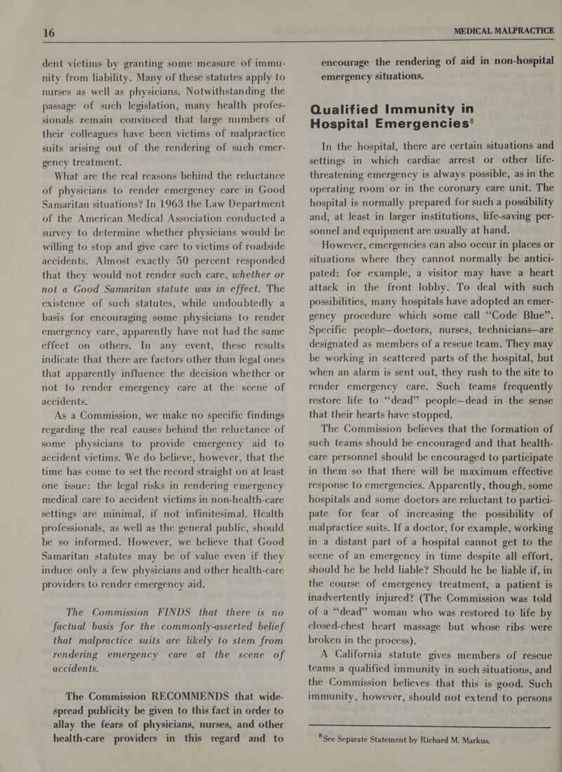  dent victims by granting some measure of immu- nity from liability. Many of these statutes apply to nurses as well as physicians. Notwithstanding the passage of such legislation, many health profes- sionals remain convinced that large numbers of their colleagues have been victims of malpractice suits arising out of the rendering of such emer- gency treatment. What are the real reasons behind the reluctance of physicians to render emergency care in Good Samaritan situations? In 1963 the Law Department of the American Medical Association conducted a survey to determine whether physicians would be willing to stop and give care to victims of roadside accidents. Almost exactly 50 percent responded that they would not render such care, whether or not a Good Samaritan statute was in effect. The existence of such statutes, while undoubtedly a basis for encouraging some physicians to render emergency care, apparently have not had the same effect on others. In any event, these results indicate that there are factors other than legal ones that apparently influence the decision whether or not to render emergency care at the scene of accidents. As a Commission, we make no specific findings regarding the real causes behind the reluctance of some physicians to provide emergency aid to accident victims. We do believe, however, that the time has come to set the record straight on at least one issue: the legal risks in rendering emergency medical care to accident victims in non-health-care settings are minimal, if not infinitesimal. Health professionals, as well as the general public, should be so informed. However, we believe that Good Samaritan statutes may be of value even if they induce only a few physicians and other health-care providers to render emergency aid. The Commission FINDS that there is no factual basis for the commonly-asserted belief that malpractice suits are likely to stem from rendering emergency care at the scene of accidents. The Commission RECOMMENDS that wide- spread publicity be given to this fact in order to allay the fears of physicians, nurses, and other health-care providers in this regard and to encourage the rendering of aid in non-hospital emergency situations. Qualified Immunity in Hospital Emergencies’ In the hospital, there are certain situations and settings in which cardiac arrest or other life- threatening emergency is always possible, as in the operating room or in the coronary care unit. The hospital is normally prepared for such a possibility and, at least in larger institutions, life-saving per- sonnel and equipment are usually at hand. However, emergencies can also occur in places or situations where they cannot normally be antici- pated: for example, a visitor may have a heart attack in the front lobby. To deal with such possibilities, many hospitals have adopted an emer- gency procedure which some call “Code Blue”. Specific people—doctors, nurses, technicians—are designated as members of a rescue team. They may be working in scattered parts of the hospital, but when an alarm is sent out, they rush to the site to render emergency care. Such teams frequently restore life to “dead” people—dead in the sense that their hearts have stopped. The Commission believes that the formation of such teams should be encouraged and that health- care personnel should be encouraged to participate in them so that there will be maximum effective response to emergencies. Apparently, though, some hospitals and some doctors are reluctant to partici- pate for fear of increasing the possibility of malpractice suits. If a doctor, for example, working in a distant part of a hospital cannot get to the scene of an emergency in time despite all effort, should he be held liable? Should he be liable if, in the course of emergency treatment, a patient is inadvertently injured? (The Commission was told of a “dead” woman who was restored to life by closed-chest heart massage but whose ribs were broken in the process). A California statute gives members of rescue teams a qualified immunity in such situations, and the Commission believes that this is good. Such immunity, however, should not extend to persons a ee ee eee ee 8 See Separate Statement by Richard M. Markus.
