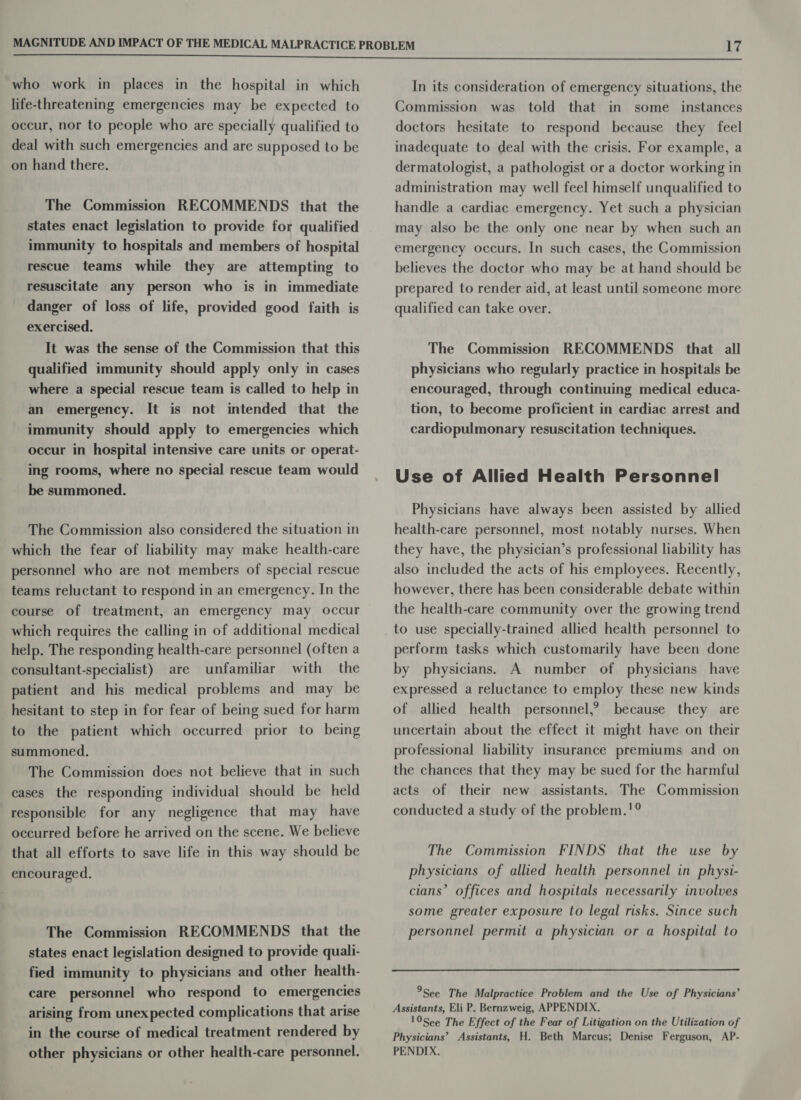 who work in places in the hospital in which life-threatening emergencies may be expected to occur, nor to people who are specially qualified to deal with such emergencies and are supposed to be on hand there. The Commission RECOMMENDS that the states enact legislation to provide for qualified immunity to hospitals and members of hospital rescue teams while they are attempting to resuscitate any person who is in immediate danger of loss of life, provided good faith is exercised. It was the sense of the Commission that this qualified immunity should apply only in cases where a special rescue team is called to help in an emergency. It is not intended that the immunity should apply to emergencies which occur in hospital intensive care units or operat- ing rooms, where no special rescue team would be summoned. The Commission also considered the situation in which the fear of liability may make health-care personnel who are not members of special rescue teams reluctant to respond in an emergency. In the course of treatment, an emergency may occur which requires the calling in of additional medical help. The responding health-care personnel (often a consultant-specialist) are unfamiliar with the patient and his medical problems and may be hesitant to step in for fear of being sued for harm to the patient which occurred prior to being summoned. The Commission does not believe that in such cases the responding individual should be held responsible for any negligence that may have occurred before he arrived on the scene. We believe that all efforts to save life in this way should be encouraged. The Commission RECOMMENDS that the states enact legislation designed to provide quali- fied immunity to physicians and other health- care personnel who respond to emergencies arising from unexpected complications that arise in the course of medical treatment rendered by other physicians or other health-care personnel. In its consideration of emergency situations, the Commission was told that in some instances doctors hesitate to respond because they feel inadequate to deal with the crisis. For example, a dermatologist, a pathologist or a doctor working in administration may well feel himself unqualified to handle a cardiac emergency. Yet such a physician may also be the only one near by when such an emergency occurs. In such cases, the Commission believes the doctor who may be at hand should be prepared to render aid, at least until someone more qualified can take over. The Commission RECOMMENDS that all physicians who regularly practice in hospitals be encouraged, through continuing medical educa- tion, to become proficient in cardiac arrest and cardiopulmonary resuscitation techniques. Use of Allied Health Personnel Physicians have always been assisted by allied health-care personnel, most notably nurses. When they have, the physician’s professional liability has also included the acts of his employees. Recently, however, there has been considerable debate within the health-care community over the growing trend to use specially-trained allied health personnel to perform tasks which customarily have been done by physicians. A number of physicians have expressed a reluctance to employ these new kinds of allied health personnel,? because they are uncertain about the effect it might have on their professional liability insurance premiums and on the chances that they may be sued for the harmful acts of their new assistants. The Commission conducted a study of the problem.'° The Commission FINDS that the use by physicians of allied health personnel in physi- cians’ offices and hospitals necessarily involves some greater exposure to legal risks. Since such personnel permit a physician or a hospital to *See The Malpractice Problem and the Use of Physicians’ Assistants, Eli P. Bernzweig, APPENDIX. 10See The Effect of the Fear of Litigation on the Utilization of Physicians’ Assistants, H. Beth Marcus; Denise Ferguson, AP- PENDIX.