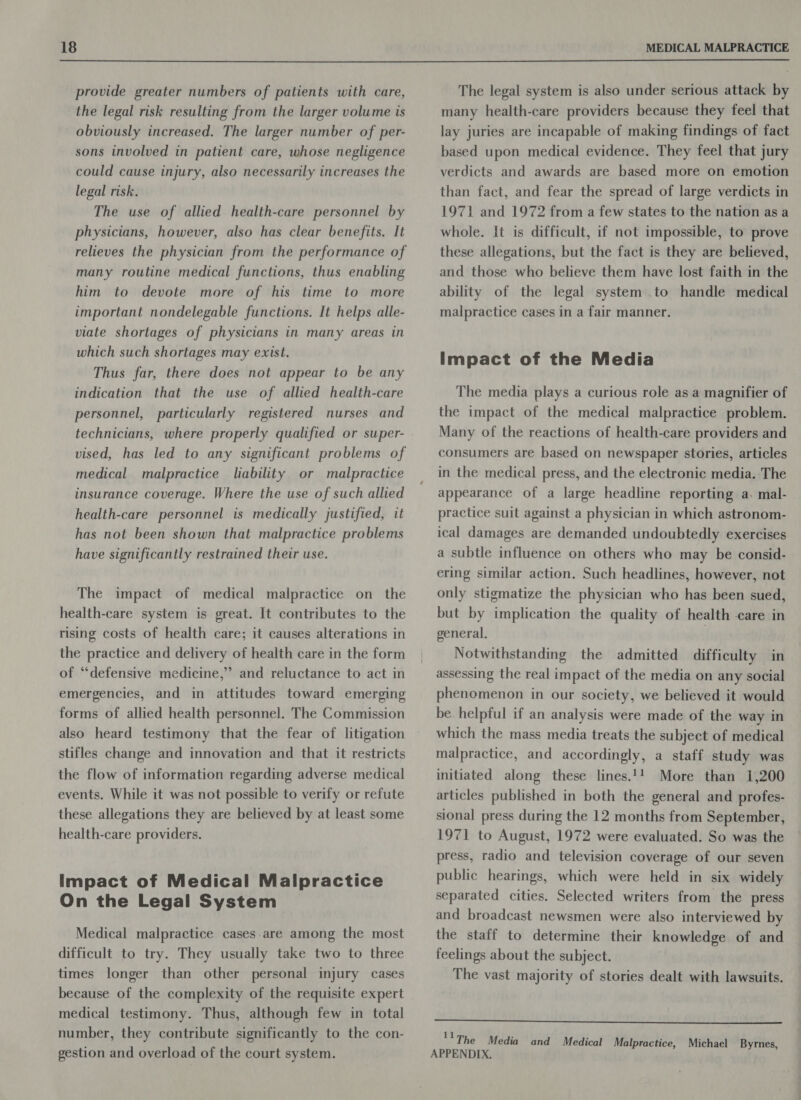  provide greater numbers of patients with care, the legal risk resulting from the larger volume is obviously increased. The larger number of per- sons involved in patient care, whose negligence could cause injury, also necessarily increases the legal risk. The use of allied health-care personnel by physicians, however, also has clear benefits. It relieves the physician from the performance of many routine medical functions, thus enabling him to devote more of his time to more important nondelegable functions. It helps alle- viate shortages of physicians in many areas in which such shortages may exist. Thus far, there does not appear to be any indication that the use of allied health-care personnel, particularly registered nurses and technicians, where properly qualified or super- vised, has led to any significant problems of medical malpractice liability or malpractice insurance coverage. Where the use of such allied health-care personnel is medically justified, it has not been shown that malpractice problems have significantly restrained their use. The impact of medical malpractice on the health-care system is great. It contributes to the rising costs of health care; it causes alterations in the practice and delivery of health care in the form of “defensive medicine,” and reluctance to act in emergencies, and in attitudes toward emerging forms of allied health personnel. The Commission also heard testimony that the fear of litigation stifles change and innovation and that it restricts the flow of information regarding adverse medical events. While it was not possible to verify or refute these allegations they are believed by at least some health-care providers. Impact of Medical Malpractice On the Legal System Medical malpractice cases are among the most difficult to try. They usually take two to three times longer than other personal injury cases because of the complexity of the requisite expert medical testimony. Thus, although few in total number, they contribute significantly to the con- gestion and overload of the court system. The legal system is also under serious attack by many health-care providers because they feel that lay juries are incapable of making findings of fact based upon medical evidence. They feel that jury verdicts and awards are based more on emotion than fact, and fear the spread of large verdicts in 1971 and 1972 from a few states to the nation as a whole. It is difficult, if not impossible, to prove these allegations, but the fact is they are believed, and those who believe them have lost faith in the ability of the legal system to handle medical malpractice cases in a fair manner. Impact of the Media The media plays a curious role as a magnifier of the impact of the medical malpractice problem. Many of the reactions of health-care providers and consumers are based on newspaper stories, articles in the medical press, and the electronic media. The appearance of a large headline reporting a. mal- practice suit against a physician in which astronom- ical damages are demanded undoubtedly exercises a subtle influence on others who may be consid- ering similar action. Such headlines, however, not only stigmatize the physician who has been sued, but by implication the quality of health care in general, Notwithstanding the admitted difficulty in assessing the real impact of the media on any social phenomenon in our society, we believed it would be helpful if an analysis were made of the way in which the mass media treats the subject of medical malpractice, and accordingly, a staff study was initiated along these lines.!! More than 1,200 articles published in both the general and profes- sional press during the 12 months from September, 1971 to August, 1972 were evaluated. So was the press, radio and television coverage of our seven public hearings, which were held in six widely separated cities. Selected writers from the press and broadcast newsmen were also interviewed by the staff to determine their knowledge of and feelings about the subject. The vast majority of stories dealt with lawsuits. eee ''The Media and Medical Malpractice, Michael Byrnes, APPENDIX.