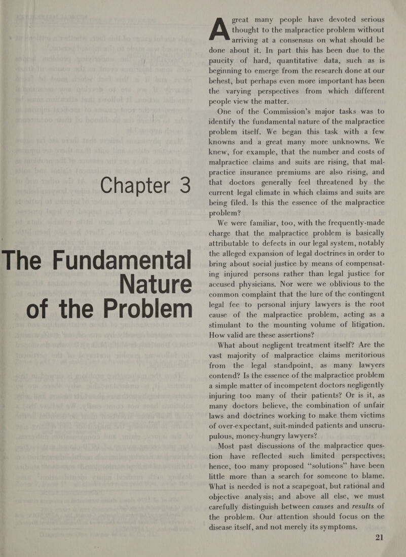 The Fundamental Nature _of the Problem great many people have devoted serious Ay ivi to the malpractice problem without arriving at a consensus on what should be done about it. In part this has been due to the paucity of hard, quantitative data, such as is beginning to emerge from the research done at our behest, but perhaps even more important has been the varying perspectives from which different people view the matter. One of the Commission’s major tasks was to identify the fundamental nature of the malpractice problem itself. We began this task with a few knowns and a great many more unknowns, We knew, for example, that the number and costs of malpractice claims and suits are rising, that mal- practice insurance premiums are also rising, and current legal climate in which claims and suits are being filed. Is this the essence of the malpractice problem? We were familiar, too, with the frequently-made charge that the malpractice problem is _ basically attributable to defects in our legal system, notably the alleged expansion of legal doctrines in order to bring about social justice by means of compensat- ing injured persons rather than legal justice for accused physicians. Nor were we oblivious to the common complaint that the lure of the contingent legal fee to personal injury lawyers is the root cause of the malpractice problem, acting as a stimulant to the mounting volume of litigation. How valid are these assertions? What about negligent treatment itself? Are the vast majority of malpractice claims meritorious from the legal standpoint, as many lawyers contend? Is the essence of the malpractice problem a simple matter of incompetent doctors negligently injuring too many of their patients? Or is it, as many doctors believe, the combination of unfair laws and doctrines working to make them victims of over-expectant, suit-minded patients and unscru- pulous, money-hungry lawyers? Most past discussions of the malpractice ques- tion have reflected such limited perspectives; hence, too many proposed “solutions” have been little more than a search for someone to blame. What is needed is not a scapegoat, but rational and objective analysis; and above all else, we must carefully distinguish between causes and results of the problem. Our attention should focus on the disease itself, and not merely its symptoms.