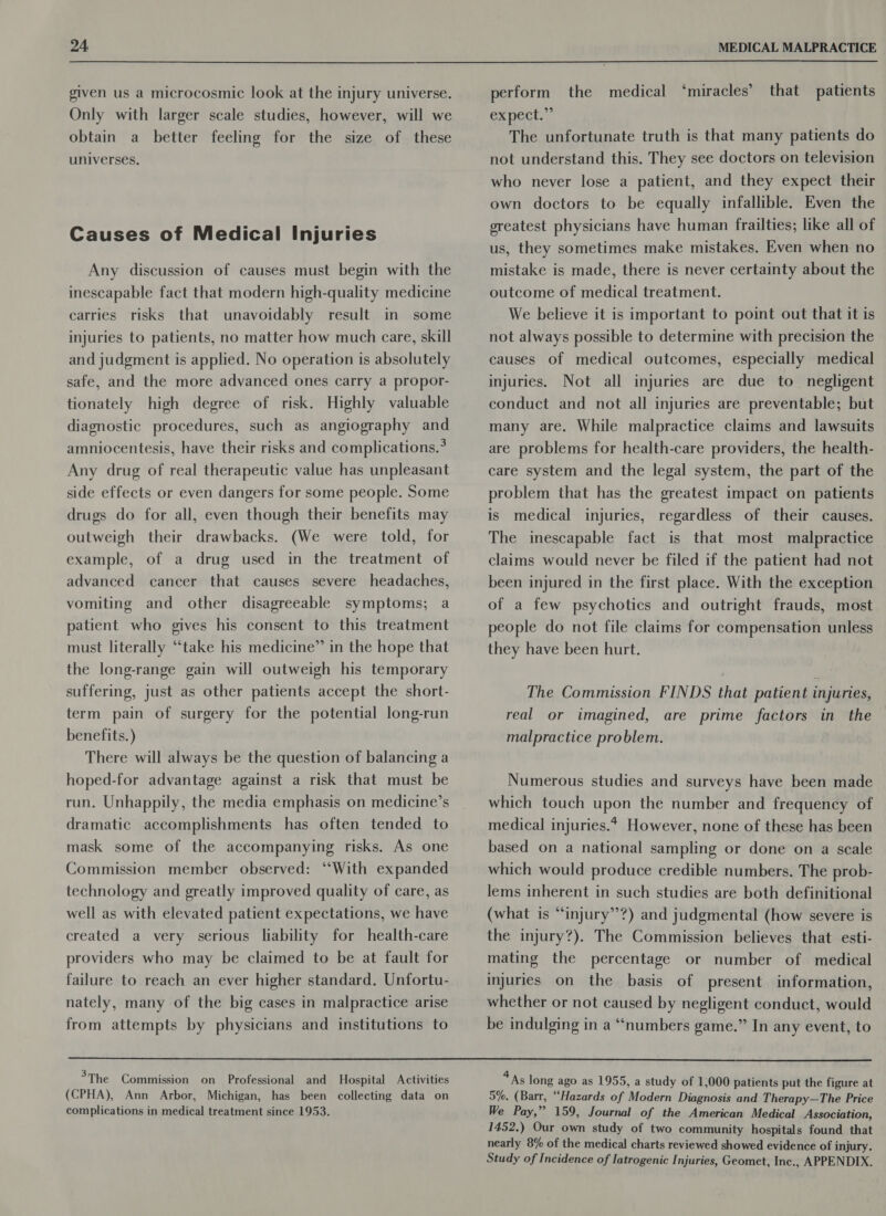  given us a microcosmic look at the injury universe. Only with larger scale studies, however, will we obtain a better feeling for the size of these universes. Causes of Medical Injuries Any discussion of causes must begin with the inescapable fact that modern high-quality medicine carries risks that unavoidably result in some injuries to patients, no matter how much care, skill and judgment is applied. No operation is absolutely safe, and the more advanced ones carry a propor- tionately high degree of risk. Highly valuable diagnostic procedures, such as angiography and amniocentesis, have their risks and complications.* Any drug of real therapeutic value has unpleasant side effects or even dangers for some people. Some drugs do for all, even though their benefits may outweigh their drawbacks. (We were told, for example, of a drug used in the treatment of advanced cancer that causes severe headaches, vomiting and other disagreeable symptoms; a patient who gives his consent to this treatment must literally “take his medicine” in the hope that the long-range gain will outweigh his temporary suffering, just as other patients accept the short- term pain of surgery for the potential long-run benefits. ) There will always be the question of balancing a hoped-for advantage against a risk that must be run. Unhappily, the media emphasis on medicine’s dramatic accomplishments has often tended to mask some of the accompanying risks. As one Commission member observed: ‘‘With expanded technology and greatly improved quality of care, as well as with elevated patient expectations, we have created a very serious liability for health-care providers who may be claimed to be at fault for failure to reach an ever higher standard. Unfortu- nately, many of the big cases in malpractice arise from attempts by physicians and institutions to perform the medical ‘miracles’ that patients expect.” The unfortunate truth is that many patients do not understand this. They see doctors on television who never lose a patient, and they expect their own doctors to be equally infallible. Even the greatest physicians have human frailties; like all of us, they sometimes make mistakes. Even when no mistake is made, there is never certainty about the outcome of medical treatment. We believe it is important to point out that it is not always possible to determine with precision the causes of medical outcomes, especially medical injuries. Not all injuries are due to_ negligent conduct and not all injuries are preventable; but many are. While malpractice claims and lawsuits are problems for health-care providers, the health- care system and the legal system, the part of the problem that has the greatest impact on patients is medical injuries, regardless of their causes. The inescapable fact is that most malpractice claims would never be filed if the patient had not been injured in the first place. With the exception of a few psychotics and outright frauds, most people do not file claims for compensation unless they have been hurt. The Commission FINDS that patient injuries, real or imagined, are prime factors in the malpractice problem. Numerous studies and surveys have been made which touch upon the number and frequency of medical injuries.* However, none of these has been based on a national sampling or done on a scale which would produce credible numbers. The prob- lems inherent in such studies are both definitional (what is “injury’’?) and judgmental (how severe is the injury?). The Commission believes that esti- mating the percentage or number of medical injuries on the basis of present information, whether or not caused by negligent conduct, would be indulging in a “numbers game.” In any event, to  &gt;The Commission on Professional and Hospital Activities (CPHA), Ann Arbor, Michigan, has been collecting data on complications in medical treatment since 1953. 4 As long ago as 1955, a study of 1,000 patients put the figure at 5%. (Barr, “Hazards of Modern Diagnosis and Therapy—The Price We Pay,” 159, Journal of the American Medical Association, 1452.) Our own study of two community hospitals found that nearly 8% of the medical charts reviewed showed evidence of injury. Study of Incidence of Iatrogenic Injuries, Geomet, Inc., APPENDIX.