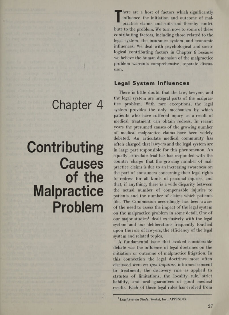 Contributing Causes of the Malpractice Problem here are a host of factors which significantly influence the initiation and outcome of mal- practice claims and suits and thereby contri- bute to the problem. We turn now to some of these contributing factors, including those related to the legal system, the insurance system, and economic influences. We deal with psychological and socio- logical contributing factors in Chapter 6 because we believe the human dimension of the malpractice problem warrants comprehensive, separate discus- sion. Legal System Influences There is little doubt that the law, lawyers, and the legal system are integral parts of the malprac- system provides the only mechanism by which patients who have suffered injury as a result of medical treatment can obtain redress. In recent years the presumed causes of the growing number of medical malpractice claims have been widely debated.) An articulate medical community has often charged that lawyers and the legal system are in large part responsible for this phenomenon. An equally articulate trial bar has responded with the counter charge that the growing number of mal- practice claims is due to an increasing awareness on the part of consumers concerning their legal rights to redress for all kinds of personal injuries, and that, if anything, there is a wide disparity between the actual number of compensable injuries to patients and the number of claims which patients file. The Commission accordingly has been aware of the need to assess the impact of the legal system on the malpractice problem in some detail. One of our major studies! dealt exclusively with the legal system and our deliberations frequently touched upon the role of lawyers, the efficiency of the legal system and related topics. A fundamental issue that evoked considerable debate was the influence of legal doctrines on the initiation or outcome of malpractice litigation. In this connection the legal doctrines most often discussed were res ipsa loquitur, informed consent to treatment, the discovery rule as applied to statutes of limitations, the locality rule, strict liability, and oral guarantees of good medical results. Each of these legal rules has evolved from 1 Tegal System Study, Westat, Inc., APPENDIX. at