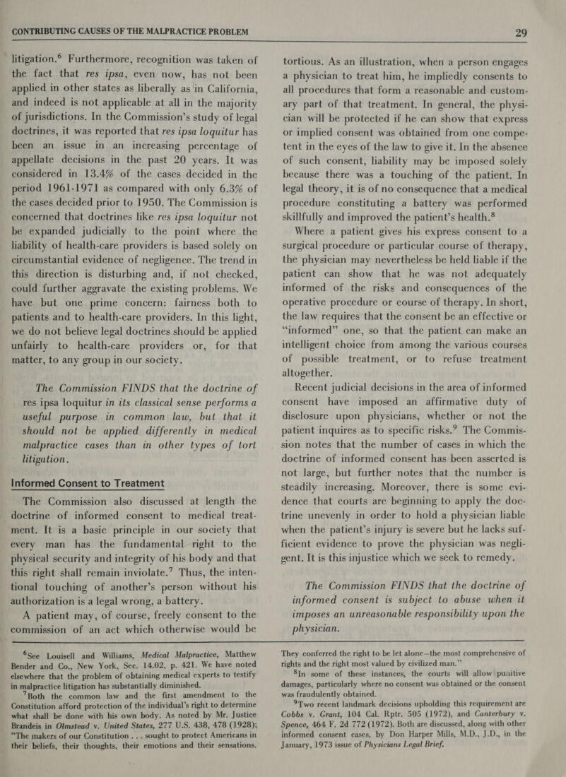litigation. Furthermore, recognition was taken of the fact that res ipsa, even now, has not been applied in other states as liberally as in California, and indeed is not applicable at all in the majority of jurisdictions. In the Commission’s study of legal doctrines, it was reported that res ipsa loquitur has been an issue in an increasing percentage of appellate decisions in the past 20 years. It was considered in 13.4% of the cases decided in the period 1961-1971 as compared with only 6.3% of the cases decided prior to 1950. The Commission is concerned that doctrines like res ipsa loquitur not be expanded judicially to the point where the liability of health-care providers is based solely on circumstantial evidence of negligence. The trend in this direction is disturbing and, if not checked, could further aggravate the existing problems. We have but one prime concern: fairness both to patients and to health-care providers. In this light, we do not believe legal doctrines should be applied unfairly to health-care providers or, for that matter, to any group in our society. The Commission FINDS that the doctrine of res ipsa loquitur in its classical sense performs a useful purpose in common law, but that it should not be applied differently in medical malpractice cases than in other types of tort litigation. Informed Consent to Treatment The Commission also discussed at length the doctrine of informed consent to medical treat- ment. It is a basic principle in our society that every man has the fundamental right to the physical security and integrity of his body and that this right shall remain inviolate.’ Thus, the inten- tional touching of another’s person without his authorization is a legal wrong, a battery. A patient may, of course, freely consent to the commission of an act which otherwise would be tortious. As an illustration, when a person engages a physician to treat him, he impliedly consents to all procedures that form a reasonable and custom- ary part of that treatment. In general, the physi- cian will be protected if he can show that express or implied consent was obtained from one compe- tent in the eyes of the law to give it. In the absence of such consent, liability may be imposed solely because there was a touching of the patient. In legal theory, it is of no consequence that a medical procedure constituting a battery was performed skillfully and improved the patient’s health.® Where a patient gives his express consent to a surgical procedure or particular course of therapy, the physician may nevertheless be held liable if the patient can show that he was not adequately informed of the risks and consequences of the operative procedure or course of therapy. In short, the law requires that the consent be an effective or “informed” one, so that the patient can make an intelligent choice from among the various courses of possible treatment, or to refuse treatment altogether. Recent judicial decisions in the area of informed consent have imposed an affirmative duty of disclosure upon physicians, whether or not the patient inquires as to specific risks.?, The Commis- sion notes that the number of cases in which the doctrine of informed consent has been asserted is not large, but further notes that the number is steadily increasing. Moreover, there is some evi- dence that courts are beginning to apply the doc- trine unevenly in order to hold a physician liable when the patient’s injury is severe but he lacks suf- ficient evidence to prove the physician was negli- gent. It is this injustice which we seek to remedy. The Commission FINDS that the doctrine of informed consent is subject to abuse when it imposes an unreasonable responsibility upon the physician.  ®See Louisell and Williams, Medical Malpractice, Matthew Bender and Co., New York, Sec. 14.02, p. 421. We have noted elsewhere that the problem of obtaining medical experts to testify in malpractice litigation has substantially diminished. 7Both the common law and the first amendment to the Constitution afford protection of the individual’s right to determine what shall be done with his own body. As noted by Mr. Justice Brandeis in Olmstead vy. United States, 277 U.S. 438, 478 (1928); “The makers of our Constitution . .. sought to protect Americans in their beliefs, their thoughts, their emotions and their sensations. They conferred the right to be let alone—the most comprehensive of rights and the right most valued by civilized man.” 8In some of these instances, the courts will allow puuitive damages, particularly where no consent was obtained or the consent was fraudulently obtained. 9Two recent landmark decisions upholding this requirement are Cobbs v. Grant, 104 Cal. Rptr. 505 (1972), and Canterbury v. Spence, 464 F. 2d 772 (1972). Both are discussed, along with other informed consent cases, by Don Harper Mills, M.D., J.D., in the January, 1973 issue of Physicians Legal Brief.