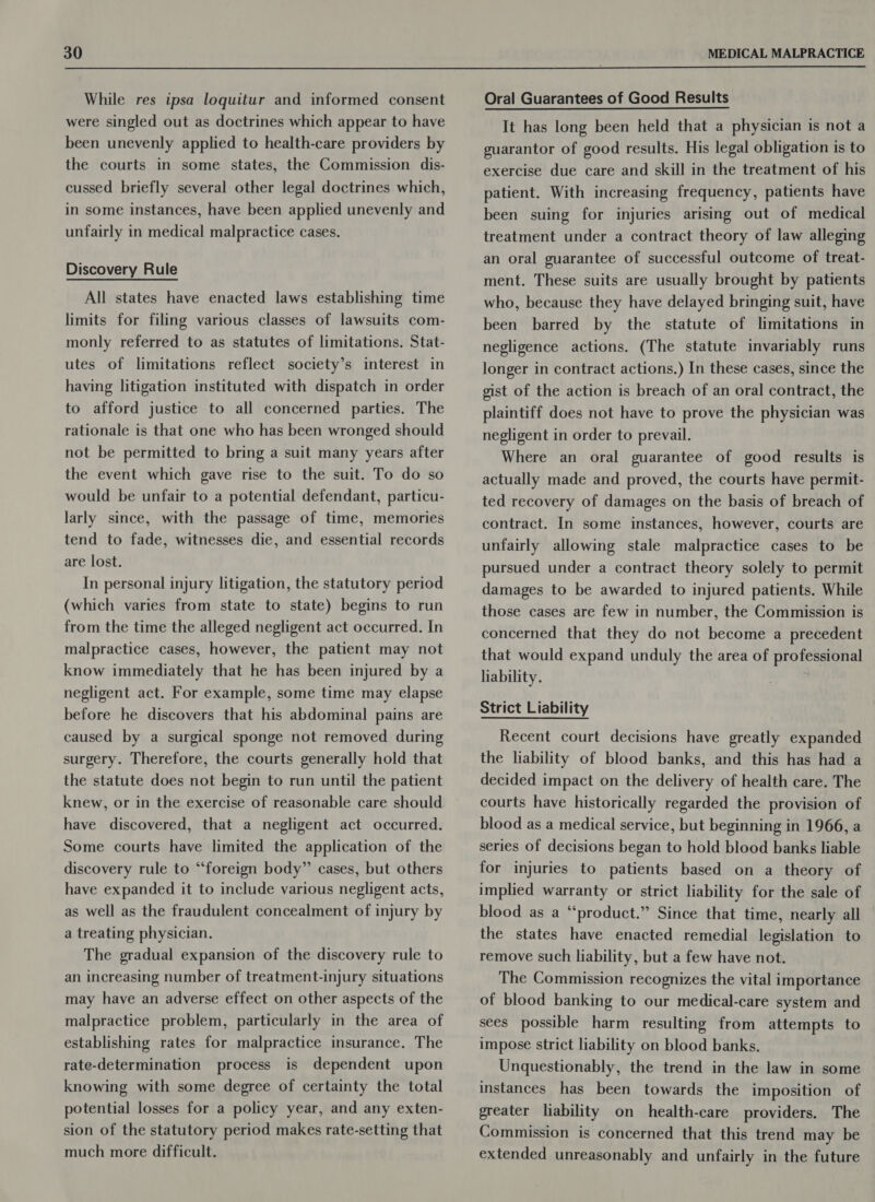  While res ipsa loquitur and informed consent were singled out as doctrines which appear to have been unevenly applied to health-care providers by the courts in some states, the Commission dis- cussed briefly several other legal doctrines which, in some instances, have been applied unevenly and unfairly in medical malpractice cases. Discovery Rule All states have enacted laws establishing time limits for filing various classes of lawsuits com- monly referred to as statutes of limitations. Stat- utes of limitations reflect society’s interest in having litigation instituted with dispatch in order to afford justice to all concerned parties. The rationale is that one who has been wronged should not be permitted to bring a suit many years after the event which gave rise to the suit. To do so would be unfair to a potential defendant, particu- larly since, with the passage of time, memories tend to fade, witnesses die, and essential records are lost. In personal injury litigation, the statutory period (which varies from state to state) begins to run from the time the alleged negligent act occurred. In malpractice cases, however, the patient may not know immediately that he has been injured by a negligent act. For example, some time may elapse before he discovers that his abdominal pains are caused by a surgical sponge not removed during surgery. Therefore, the courts generally hold that the statute does not begin to run until the patient knew, or in the exercise of reasonable care should have discovered, that a negligent act occurred. Some courts have limited the application of the discovery rule to “foreign body” cases, but others have expanded it to include various negligent acts, as well as the fraudulent concealment of injury by a treating physician. The gradual expansion of the discovery rule to an increasing number of treatment-injury situations may have an adverse effect on other aspects of the malpractice problem, particularly in the area of establishing rates for malpractice insurance. The rate-determination process is dependent upon knowing with some degree of certainty the total potential losses for a policy year, and any exten- sion of the statutory period makes rate-setting that much more difficult. Oral Guarantees of Good Results It has long been held that a physician is not a guarantor of good results. His legal obligation is to exercise due care and skill in the treatment of his patient. With increasing frequency, patients have been suing for injuries arising out of medical treatment under a contract theory of law alleging an oral guarantee of successful outcome of treat- ment. These suits are usually brought by patients who, because they have delayed bringing suit, have been barred by the statute of limitations in negligence actions. (The statute invariably runs longer in contract actions.) In these cases, since the gist of the action is breach of an oral contract, the plaintiff does not have to prove the physician was negligent in order to prevail. Where an oral guarantee of good results is actually made and proved, the courts have permit- ted recovery of damages on the basis of breach of contract. In some instances, however, courts are unfairly allowing stale malpractice cases to be pursued under a contract theory solely to permit damages to be awarded to injured patients. While those cases are few in number, the Commission is concerned that they do not become a precedent that would expand unduly the area of professional liability.  Strict Liability Recent court decisions have greatly expanded the liability of blood banks, and this has had a decided impact on the delivery of health care. The courts have historically regarded the provision of blood as a medical service, but beginning in 1966, a series of decisions began to hold blood banks liable for injuries to patients based on a theory of implied warranty or strict liability for the sale of blood as a “product.” Since that time, nearly all the states have enacted remedial legislation to remove such liability, but a few have not. The Commission recognizes the vital importance of blood banking to our medical-care system and sees possible harm resulting from attempts to impose strict liability on blood banks. Unquestionably, the trend in the law in some instances has been towards the imposition of greater liability on health-care providers. The Commission is concerned that this trend may be extended unreasonably and unfairly in the future