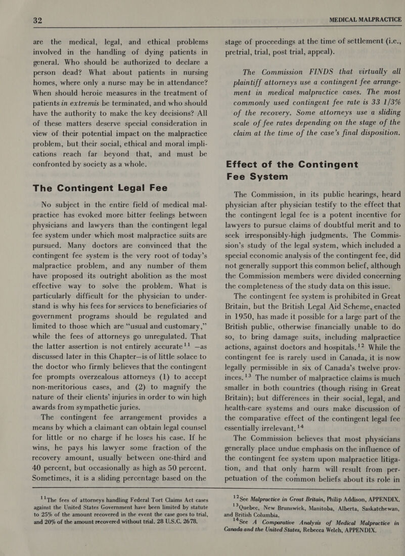  are the medical, legal, and ethical problems involved in the handling of dying patients in general. Who should be authorized to declare a person dead? What about patients in nursing homes, where only a nurse may be in attendance? When should heroic measures in the treatment of patients in extremis be terminated, and who should have the authority to make the key decisions? All of these matters deserve special consideration in view of their potential impact on the malpractice problem, but their social, ethical and moral impli- cations reach far beyond that, and must be confronted by society as a whole. The Contingent Legal Fee No subject in the entire field of medical mal- practice has evoked more bitter feelings between physicians and lawyers than the contingent legal fee system under which most malpractice suits are pursued. Many doctors are convinced that the contingent fee system is the very root of today’s malpractice problem, and any number of them have proposed its outright abolition as the most effective way to solve the problem. What is particularly difficult for the physician to under- stand is why his fees for services to beneficiaries of government programs should be regulated and limited to those which are “usual and customary,” while the fees of attorneys go unregulated. That the latter assertion is not entirely accurate!’ —as discussed later in this Chapter—is of little solace to fee prompts overzealous attorneys (1) to accept non-meritorious cases, and (2) to magnify the nature of their clients’ injuries in order to win high awards from sympathetic juries. The contingent fee arrangement provides a means by which a claimant can obtain legal counsel for little or no charge if he loses his case. If he wins, he pays his lawyer some fraction of the recovery amount, usually between one-third and 40 percent, but occasionally as high as 50 percent. Sometimes, it is a sliding percentage based on the stage of proceedings at the time of settlement (.e., pretrial, trial, post trial, appeal). The Commission FINDS that virtually all plaintiff attorneys use a contingent fee arrange- ment in medical malpractice cases. The most commonly used contingent fee rate is 33 1/3% of the recovery. Some attorneys use a sliding scale of fee rates depending on the stage of the claim at the time of the case’s final disposition. Effect of the Contingent Fee System The Commission, in its public hearings, heard physician after physician testify to the effect that the contingent legal fee is a potent incentive for lawyers to pursue claims of doubtful merit and to seek irresponsibly-high judgments. The Commis- sion’s study of the legal system, which included a special economic analysis of the contingent fee, did not generally support this common belief, although the Commission members were divided concerning the completeness of the study data on this issue. The contingent fee system is prohibited in Great Britain, but the British Legal Aid Scheme, enacted in 1950, has made it possible for a large part of the British public, otherwise financially unable to do so, to bring damage suits, including malpractice actions, against doctors and hospitals.'? While the contingent fee is rarely used in Canada, it is now legally permissible in six of Canada’s twelve prov- inces.'? The number of malpractice claims is much smaller in both countries (though rising in Great Britain); but differences in their social, legal, and health-care systems and ours make discussion of the comparative effect of the contingent legal fee essentially irrelevant. !4 The Commission believes that most physicians generally place undue emphasis on the influence of the contingent fee system upon malpractice litiga- tion, and that only harm will result from per- petuation of the common beliefs about its role in and 20% of the amount recovered without trial. 28 U.S.C. 2678. 12See Malpractice in Great Britain, Philip Addison, APPENDIX. 13 Quebec, New Brunswick, Manitoba, Alberta, Saskatchewan, and British Columbia. See A Comparative Analysis of Medical Malpractice in Canada and the United States, Rebecca Welch, APPENDIX.