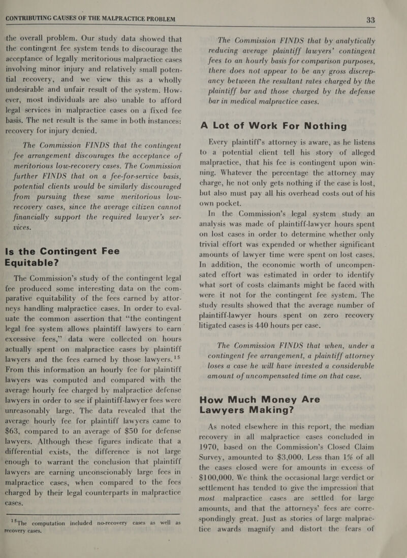 the overall problem. Our study data showed that the contingent fee system tends to discourage the acceptance of legally meritorious malpractice cases involving minor injury and relatively small poten- tial recovery, and we view this as a wholly undesirable and unfair result of the system. How- ever, most individuals are also unable to afford legal services in malpractice cases on a fixed fee basis. The net result is the same in both instances: recovery for injury denied. The Commission FINDS that the contingent fee arrangement discourages the acceptance of meritorious low-recovery cases. The Commission further FINDS that on a fee-for-service basis, potential clients would be similarly discouraged from pursuing these same meritorious low- recovery cases, since the average citizen cannot financially support the required lawyer’s ser- vices. Is the Contingent Fee Equitable? The Commission’s study of the contingent legal fee produced some interesting data on the com- neys handling malpractice cases. In order to eval- uate the common assertion that “the contingent legal fee system allows plaintiff lawyers to earn excessive fees,” data were collected on hours actually spent on malpractice cases by plaintiff lawyers and the fees earned by those lawyers. '° From this information an hourly fee for plaintiff lawyers was computed and compared with the average hourly fee charged by malpractice defense lawyers in order to see if plaintiff-lawyer fees were unreasonably large. The data revealed that the average hourly fee for plaintiff lawyers came to $63, compared to an average of $50 for defense lawyers. Although these figures indicate that a differential exists, the difference is not large enough to warrant the conclusion that plaintiff lawyers are earning unconscionably large fees in malpractice cases, when compared to the fees charged by their legal counterparts in malpractice cases. 'S The computation included no-recovery cases as well as recovery cases. The Commission FINDS that by analytically reducing average plaintiff lawyers’ contingent fees to an hourly basis for comparison purposes, there does not appear to be any gross discrep- ancy between the resultant rates charged by the plaintiff bar and those charged by the defense bar in medical malpractice cases. A Lot of Work For Nothing Every plaintiff’s attorney is aware, as he listens to a. potential client tell his story of alleged malpractice, that his fee is contingent upon win- ning. Whatever the percentage the attorney may charge, he not only gets nothing if the case is lost, but also must pay all his overhead costs out of his own pocket. In the Commission’s legal system study an analysis was made of plaintiff-lawyer hours spent on lost cases in order to determine whether only trivial effort was expended or whether significant amounts of lawyer time were spent on lost cases. In addition, the economic worth of uncompen- sated effort was estimated in order to identify what sort of costs claimants might be faced with were it not for the contingent fee system. The study results showed that the average number of plaintiff-lawyer hours spent on zero recovery The Commission FINDS that when, under a contingent fee arrangement, a plaintiff attorney loses a case he will have invested a considerable amount of uncompensated time on that case. How Much Money Are Lawyers Making? As noted elsewhere in this report, the median recovery in all malpractice cases concluded in 1970, based on the Commission’s Closed Claim Survey, amounted to $3,000. Less than 1% of all the cases closed were for amounts in excess of $100,000. We think the occasional large verdict or settlement has tended to give the impression that most malpractice cases are settled for large amounts, and that the attorneys’ fees are corre- spondingly great. Just as stories of large malprac- tice awards magnify and distort the fears of