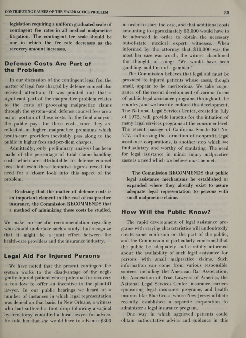  legislation requiring a uniform graduated scale of contingent fee rates in all medical malpractice litigation. The contingent fee scale should be one in which the fee rate decreases as the recovery amount increases. Defense Costs Are Part of the Problem In our discussion of the contingent legal fee, the matter of legal fees charged by defense counsel also received attention. It was pointed out that a significant part of the malpractice problem relates to the costs of processing malpractice claims through the system—and defense counsel fees are a major portion of these costs. In the final analysis, the public pays for these costs, since they are reflected in higher malpractice premiums which health-care providers inevitably pass along to the public in higher fees and per-diem charges. Admittedly, only preliminary analysis has been made of the percentage of total claims-handling costs which are attributable to defense counsel fees, but even these tentative figures reveal the need for a closer look into this aspect of the problem. Realizing that the matter of defense costs is _ an important element in the cost of malpractice insurance, the Commission RECOMMENDS that a method of minimizing these costs be studied. We make no specific recommendation regarding who should undertake such a study, but recognize that it might be a joint effort between the health-care providers and the insurance industry. Legal Aid For Injured Persons We have noted that the present contingent fee _ system works to the disadvantage of the negli- gently-injured patient whose potential for recovery is too low to offer an incentive to the plaintiff lawyer. In our public hearings we heard of a number of instances in which legal representation was denied on that basis. In New Orleans, a witness who had suffered a foot drop following a vaginal hysterectomy consulted a local lawyer for advice. He told her that she would have to advance $300 in order to start the case, and that additional costs amounting to approximately $3,000 would have to be advanced in order to obtain the necessary out-of-state medical expert witnesses. When informed by the attorney that $10,000 was the most her case was worth, the witness abandoned the thought of suing: “We would have been gambling, and I’m not a gambler.” The Commission believes that legal aid must be provided to injured patients whose cases, though small, appear to be meritorious. We take cogni- zance of the recent development of various forms of public legal assistance programs throughout the country, and we heartily endorse this development. The National Legal Services Center, created in July of 1972, will provide impetus for the intiation of many legal services programs at the consumer level. The recent passage of California Senate Bill No. 777, authorizing the formation of nonprofit, legal assistance corporations, is another step which we find salutary and worthy of emulating. The need for legal assistance in minor injury malpractice cases is a need which we believe must be met. The Commission RECOMMENDS that public legal assistance mechanisms be established or expanded where they already exist to assure adequate legal representation to persons with small malpractice claims. How Will the Public Know? The rapid development of legal assistance pro- erams with varying characteristics will undoubtedly create some confusion on the part of the public, and the Commission is particularly concerned that the public be adequately and carefully informed about the availability of such legal assistance for persons with small malpractice claims. Such information can come from various responsible sources, including the American Bar Association, the Association of Trial Lawyers of America, the National Legal Services Center, insurance carriers sponsoring legal insurance programs, and health insurers like Blue Cross, whose New Jersey affiliate recently established a separate corporation to administer a legal insurance program. One way in which aggrieved patients could obtain authoritative advice and guidance in this