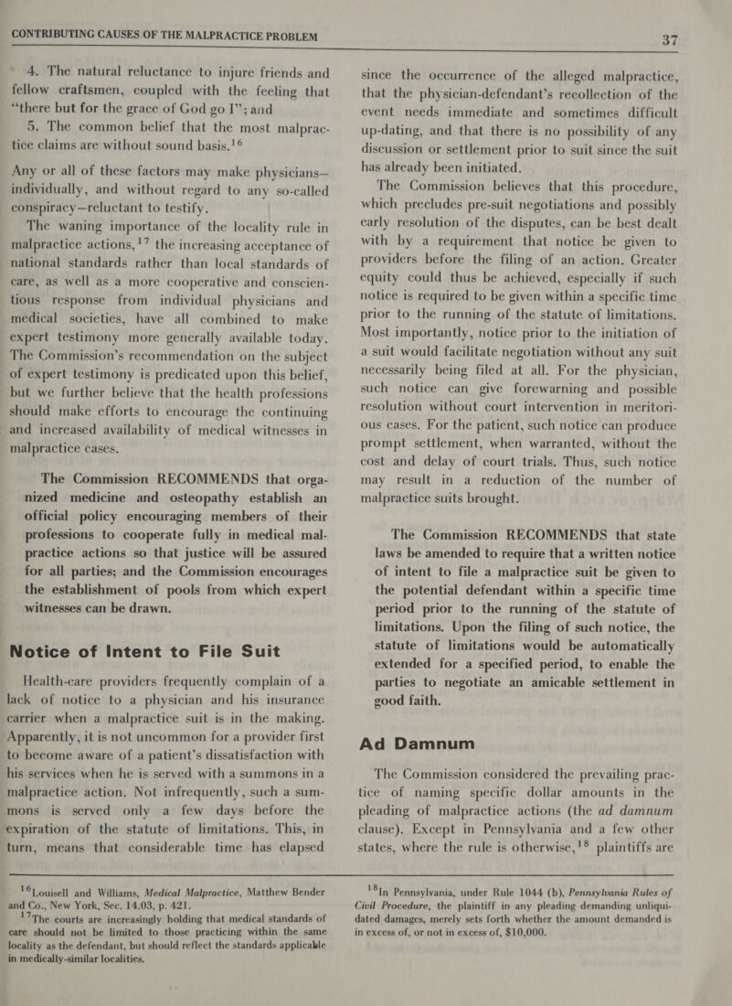 4. The natural reluctance to injure friends and fellow craftsmen, coupled with the feeling that “there but for the grace of God go I”; and 5. The common belief that the most malprac- tice claims are without sound basis.!°® Any or all of these factors may make physicians— individually, and without regard to any so-called conspiracy—reluctant to testify. The waning importance of the locality rule in malpractice actions,!” the increasing acceptance of national standards rather than local standards of care, as well as a more cooperative and conscien- tious response from individual physicians and medical societies, have all combined to make expert testimony more generally available today. The Commission’s recommendation on the subject of expert testimony is predicated upon this belief, but we further believe that the health professions should make efforts to encourage the continuing _and increased availability of medical witnesses in malpractice cases. The Commission RECOMMENDS that orga- nized medicine and osteopathy establish an official policy encouraging members of their professions to cooperate fully in medical mal- practice actions so that justice will be assured for all parties; and the Commission encourages -the establishment of pools from which expert witnesses can be drawn. Notice of Intent to File Suit Health-care providers frequently complain of a lack of notice to a physician and his insurance carrier when a malpractice suit is in the making. Apparently, it is not uncommon for a provider first to become aware of a patient’s dissatisfaction with his services when he is served with a summons in a malpractice action. Not infrequently, such a sum- mons is served only a few days before the expiration of the statute of limitations. This, in turn, means that considerable time has elapsed 167 ouisell and Williams, Medical Malpractice, Matthew Bender and Co., New York, Sec. 14.03, p. 421. 17The courts are increasingly holding that medical standards of care should not be limited to those practicing within the same locality as the defendant, but should reflect the standards applicable in medically-similar localities. 37 since the occurrence of the alleged malpractice, that the physician-defendant’s recollection of the event needs immediate and sometimes difficult up-dating, and that there is no possibility of any discussion or settlement prior to suit since the suit has already been initiated. The Commission believes that this procedure, which precludes pre-suit negotiations and possibly early resolution of the disputes, can be best dealt with by a requirement that notice be given to providers before the filing of an action. Greater equity could thus be achieved, especially if such notice is required to be given within a specific time prior to the running of the statute of limitations. Most importantly, notice prior to the initiation of a suit would facilitate negotiation without any suit necessarily being filed at all. For the physician, such notice can give forewarning and possible resolution without court intervention in meritori- ous cases. For the patient, such notice can produce prompt settlement, when warranted, without the cost and delay of court trials. Thus, such notice may result in a reduction of the number of malpractice suits brought. The Commission RECOMMENDS that state laws be amended to require that a written notice of intent to file a malpractice suit be given to the potential defendant within a specific time period prior to the running of the statute of limitations. Upon the filing of such notice, the statute of limitations would be automatically extended for a specified period, to enable the parties to negotiate an amicable settlement in good faith. Ad Damnum The Commission considered the prevailing prac- tice of naming specific dollar amounts in the pleading of malpractice actions (the ad damnum clause), Except in Pennsylvania and a few other states, where the rule is otherwise,'® plaintiffs are 187y Pennsylvania, under Rule 1044 (b), Pennsylvania Rules of Civil Procedure, the plaintiff in any pleading demanding unliqui- dated damages, merely sets forth whether the amount demanded is in excess of, or not in excess of, $10,000.