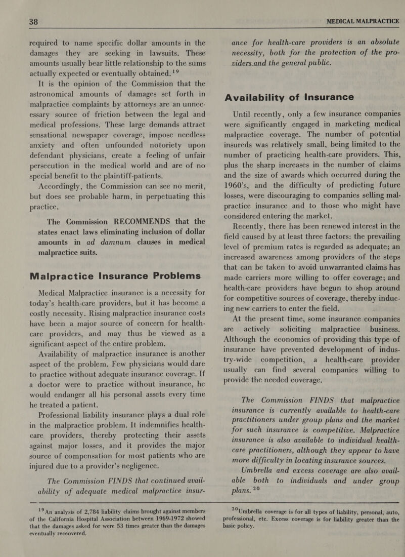 required to name specific dollar amounts in the damages they are seeking in lawsuits. These amounts usually bear little relationship to the sums actually expected or eventually obtained. '? It is the opinion of the Commission that the astronomical amounts of damages set forth in malpractice complaints by attorneys are an unnec- essary source of friction between the legal and medical professions. These large demands attract sensational newspaper coverage, impose needless anxiety and often unfounded notoriety upon defendant physicians, create a feeling of unfair persecution in the medical world and are of no special benefit to the plaintiff-patients. Accordingly, the Commission can see no merit, but does see probable harm, in perpetuating this practice. The Commission RECOMMENDS that the states enact laws eliminating inclusion of dollar amounts in ad damnum clauses in medical malpractice suits. Malpractice Insurance Problems Medical Malpractice insurance is a necessity for today’s health-care providers, but it has become a costly necessity. Rising malpractice insurance costs have been a major source of concern for health- care providers, and may thus be viewed as a significant aspect of the entire problem. Availability of malpractice insurance is another aspect of the problem. Few physicians would dare to practice without adequate insurance coverage. If a doctor were to practice without insurance, he would endanger all his personal assets every time he treated a patient. Professional liability insurance plays a dual role in the malpractice problem. It indemnifies health- care providers, thereby protecting their assets against major losses, and it provides the major source of compensation for most patients who are injured due to a provider’s negligence. The Commission FINDS that continued avail- ability of adequate medical malpractice insur- 19 An analysis of 2,784 liability claims brought against members of the California Hospital Association between 1969-1972 showed that the damages asked for were 53 times greater than the damages eventually receovered. ance for health-care providers is an absolute necessity, both for the protection of the pro- viders_and the general public. Availability of Insurance Until recently, only a few insurance companies were significantly engaged in marketing medical malpractice coverage. The number of potential insureds was relatively small, being limited to the number of practicing health-care providers. This, plus the sharp increases in the number of claims and the size of awards which occurred during the 1960’s, and the difficulty of predicting future losses, were discouraging to companies selling mal- practice insurance and to those who might have considered entering the market. Recently, there has been renewed interest in the field caused by at least three factors: the prevailing level of premium rates is regarded as adequate; an increased awareness among providers of the steps that can be taken to avoid unwarranted claims has made carriers more willing to offer coverage; and health-care providers have begun to shop around for competitive sources of coverage, thereby induc- ing new carriers to enter the field. At the present time, some insurance companies are actively soliciting malpractice business, Although the economics of providing this type of insurance have prevented development of indus- try-wide competition, a health-care provider usually can find several companies willing to provide the needed coverage. The Commission FINDS that malpractice insurance is currently available to health-care practitioners under group plans and the market for such insurance is competitive. Malpractice insurance is also available to individual health- care practitioners, although they appear to have more difficulty in locating insurance sources. Umbrella and excess coverage are also avail- able both to individuals and under group plans. ?° 20 Umbrella coverage is for all types of liability, personal, auto, professional, etc. Excess coverage is for liability greater than the basic policy.