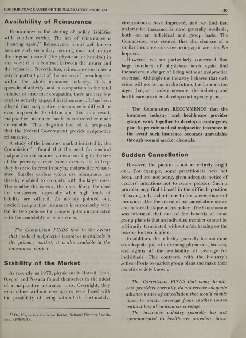  Availability of Reinsurance Reinsurance is the sharing of policy liabilities with another carrier. The act of reinsurance is “insuring again.” Reinsurance is not well known because such secondary insuring does not involve the original insured (the physician or hospital) in _ any way; it is a contract between the insurer and the reinsurer. Nevertheless, reinsurance occupies a very important part of the process of spreading risk within the whole insurance industry. It is a specialized activity, and in comparison to the total number of insurance companies, there are very few carriers actively engaged in reinsurance. It has been alleged that malpractice reinsurance is difficult or even impossible to obtain and that as a result, malpractice insurance has been restricted or made unavailable. This allegation has led to proposals that the Federal Government provide malpractice reinsurance. A study of the insurance market initiated by the Commission?! found that the need for medical malpractice reinsurance varies according to the size of the primary carrier. Some carriers are so large they have no interest in buying malpractice reinsur- ance. Smaller carriers which use reinsurance are thereby enabled to compete with the larger ones. The smaller the carrier, the more likely the need for reinsurance, especially when high limits of liability are offered. As already pointed out, medical malpractice insurance is customarily writ- ten in two policies for reasons quite unconnected with the availability of reinsurance. The Commission FINDS that to the extent that medical malpractice insurance is available in the primary market, it is also available in the reinsurance market. Stability of the Market As recently as 1970, physicians in Hawaii, Utah, Oregon and Nevada found themselves in the midst of a malpractice insurance crisis. Overnight, they were either without coverage or were faced with the possibility of being without it. Fortunately,  tion, APPENDIX. circumstances have improved, and we find that malpractice insurance is now generally available, both on an individual and group basis. The Commission was assured that the chances of a similar insurance crisis occurring again are slim. We hope so. However, we are particularly concerned that large numbers of physicians never again find themselves in danger of being without malpractice coverage. Although the industry believes that such crises will not occur in the future, the Commission urges that, as a safety measure, the industry and health-care providers develop contingency plans. The Commission RECOMMENDS that the insurance industry and _ health-care provider groups work together to develop a contingency plan to provide medical malpractice insurance in the event such insurance becomes unavailable through normal market channels. Sudden Cancellation However, the picture is not an entirely bright one. For example, some practitioners have not been, and are not being, given adequate notice of carriers’ intentions not to renew policies. Such a provider may find himself in the difficult position insurance after the arrival of his cancellation notice and before the lapse of his policy. The Commission was informed that one of the benefits of some group plans is that an individual member cannot be arbitrarily terminated without a fair hearing on the reasons for termination. In addition, the industry generally has not done an adequate job of informing physicians, brokers, and agents of the availability of coverage for individuals. This contrasts with the industry’s active efforts to market group plans and make their benefits widely known. The Commission FINDS that many health- care providers currently do not receive adequate advance notice of cancellation that would enable them to obtain coverage from another source without loss of continuous coverage. The insurance industry generally has not communicated to health-care providers, insur-
