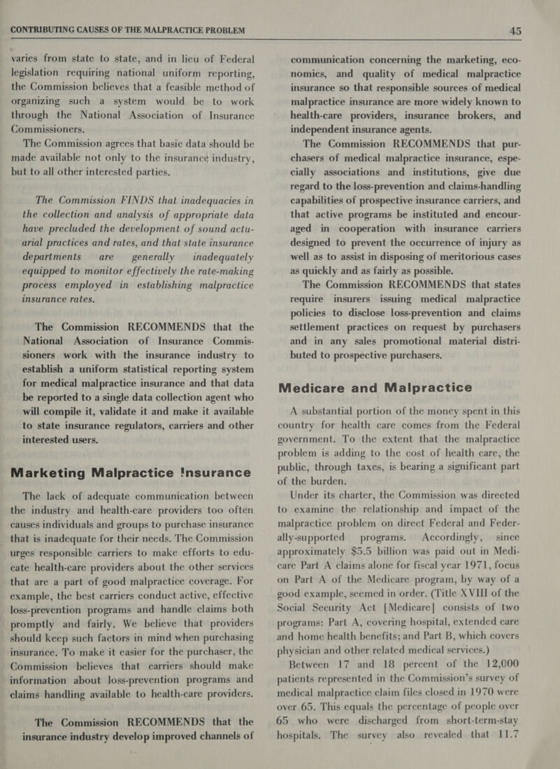  varies from state to state, and in lieu of Federal legislation requiring national uniform reporting, the Commission believes that a feasible method of organizing such a system would be to work through the National Association of Insurance Commissioners. The Commission agrees that basic data should be made available not only to the insurance industry, but to all other interested parties. The Commission FINDS that inadequacies in the collection and analysis of appropriate data have precluded the development of sound actu- arial practices and rates, and that state insurance departments are generally —_ inadequately equipped to monitor effectively the rate-making process employed in establishing malpractice insurance rates. The Commission RECOMMENDS that the National Association of Insurance Commis- sioners work with the insurance industry to establish a uniform statistical reporting system for medical malpractice insurance and that data be reported to a single data collection agent who will compile it, validate it and make it available to state insurance regulators, carriers and other interested users. Marketing Malpractice 'nsurance The lack of adequate communication between the industry and health-care providers too often causes individuals and groups to purchase insurance that is inadequate for their needs. The Commission urges responsible carriers to make efforts to edu- cate health-care providers about the other services that are a part of good malpractice coverage. For example, the best carriers conduct active, effective loss-prevention programs and handle claims both promptly and fairly. We believe that providers should keep such factors in mind when purchasing insurance. To make it easier for the purchaser, the Commission believes that carriers should make information about loss-prevention programs and claims handling available to health-care providers. The Commission RECOMMENDS that the insurance industry develop improved channels of communication concerning the marketing, eco- nomics, and quality of medical malpractice insurance so that responsible sources of medical malpractice insurance are more widely known to health-care providers, insurance brokers, and independent insurance agents. The Commission RECOMMENDS that pur- chasers of medical malpractice insurance, espe- cially associations and institutions, give due regard to the loss-prevention and claims-handling capabilities of prospective insurance carriers, and that active programs be instituted and encour- aged in cooperation with insurance carriers designed to prevent the occurrence of injury as well as to assist in disposing of meritorious cases as quickly and as fairly as possible. The Commission RECOMMENDS that states require insurers issuing medical malpractice policies to disclose loss-prevention and claims settlement practices on request by purchasers and in any sales promotional material distri- buted to prospective purchasers. Medicare and Malpractice A substantial portion of the money spent in this country for health care comes from the Federal problem is adding to the cost of health care, the public, through taxes, is bearing a significant part of the burden. Under its charter, the Commission was directed to examine the relationship and impact of the malpractice problem on direct Federal and Feder- ally-supported programs. Accordingly, — since approximately $5.5 billion was paid out in Medi- care Part A claims alone for fiscal year 1971, focus on Part A of the Medicare program, by way of a good example, seemed in order. (Title X VII of the Social Security Act [Medicare] consists of two programs: Part A, covering hospital, extended care and home health benefits; and Part B, which covers physician and other related medical services.) Between 17 and 18 percent of the 12,000 patients represented in the Commission’s survey of medical malpractice claim files closed in 1970 were over 65. This equals the percentage of people over 65 who were discharged from short-term-stay hospitals. The survey also revealed that 11.7