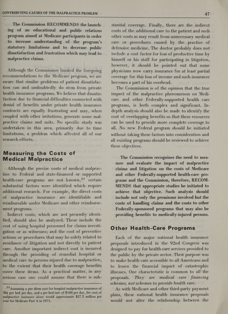 The Commission RECOMMENDS the launch- ing of an educational and public relations program aimed at Medicare participants in order to increase understanding of the program’s statutory limitations and to decrease public dissatisfaction and frustration which may lead to malpractice claims. Although the Commission limited the foregoing recommendations to the Medicare program, we are aware that similar problems of patient dissatisfac- tion can and undoubtedly do stem from private health insurance programs. We believe that dissatis- faction due to financial difficulties connected with denial of benefits under private health insurance contracts are equally frustrating and may, when coupled with other irritations, generate some mal- practice claims and suits. No specific study was undertaken in this area, primarily due to time limitations, a problem which affected all of our research efforts. Medical Malpractice Although the precise costs of medical malprac- tice to Federal and state-financed or supported health-care programs are not known,?°&gt; certain substantial factors were identified which require additional research. For example, the direct costs of malpractice insurance are identifiable and reimbursable under Medicare and other reimburse- ment programs. Indirect costs, which are not presently identi- fied, should also be analyzed. These include the cost of using hospital personnel for claims investi- gation or as witnesses; and the cost of preventive actions or procedures that may be solely related to avoidance of litigation and not directly to patient care. Another important indirect cost is incurred through the providing of remedial hospital or medical care to persons injured due to malpractice, to the extent that their health coverage benefits cover these items. As a practical matter, in any serious case one could assume that there is sub-  25 Assuming a per diem cost for hospital malpractice insurance of 50¢ per bed per day, and a per bed rate of $100 per day, the cost of malpractice insurance alone would approximate $27.5 million per year for Medicare Part A in 1971. stantial coverage. Finally, there are the indirect costs of the additional care to the patient and such other costs as may result from unnecessary medical care or procedures caused by the practice of defensive medicine. The doctor probably does not include a cost factor for loss of productive time by himself or his staff for participating in litigation, however, it should be pointed out that some physicians now carry insurance for at least partial coverage for this loss of income and such insurance becomes a part of his overhead. The Commission is of the opinion that the true impact of the malpractice phenomenon on Medi- care and other Federally-supported health care programs, is both complex and significant. In- depth analysis should also be made to identify the cost of overlapping benefits so that these resources can be used to provide more complete coverage to all. No new Federal program should be initiated without taking these factors into consideration and all existing programs should be reviewed to achieve these objectives. The Commission recognizes the need to mea- sure and evaluate the impact of malpractice claims and litigation on the costs of Medicare and other Federally-supported health-care pro- grams and the Commission, therefore, RECOM- MENDS that appropriate studies be initiated to achieve that objective. Such analysis should include not only the premiums involved but the costs of handling claims and the costs to other Federally-sponsored programs that may also be providing benefits to medically-injured persons. Other Health-Care Programs Each of the major national health insurance proposals introduced in the 92nd Congress was designed to pay for health-care services provided to the public by the private sector. Their purpose was to make health care accessible to all Americans and to lessen the financial impact of catastrophic illnesses. One characteristic is common to all the proposals. They are medical care financing schemes, not schemes to provide health care. As with Medicare and other third-party payment plans, these national health insurance proposals would not alter the relationship between the